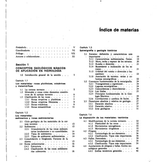 Índice de materias
Preámbulo 	
Coordinadores	 	
Prólogo 	
V
VI
VII
Capítulo 1.3
Estratigraffa y geologla histórica
3.1	 Estratos:	 definición	 y	 características	 más
Autores y colaboradores 	 XI importantes 	 19
3.1.1	 Características sedimentarias. Facies. 19
3.12	 Muro, techo y espesor de los estratos. 20
Sección 1 3.1.3	 Rumbo o dirección 	 21
3.1.4	 Buzamiento o inclinación de los es-
CONCEPTOS GEOLÓGICOS BÁSICOS tratos 	 21
DE APLICACIÓN EN HIDROLOGÍA 3.1.5	 Utilidad del rumbo o dirección y bu-
1.0	 Introducción general de la sección	 . 3 zamiento	 	 22
3.1.6	 Asociación de estratos:	 series y co-
lumnas estratigráficas	 	 22
Capitulo 1.1 3.2	 Conceptos fundamentales de la estratigrafía. 24
Los materiales: rocas plutónicas, volcánicas 3.2.1	 Transgresiones y regresiones .	 .	 .	 . 24
y metamórficas 3.22	 Lagunas estratigráficas 	 24
1.1	 La corteza terrestre 	 3.2.3	 Concordancias y discordancias .	 . 24
1.2	 Minerales y rocas como elementos constitu- 3.2.4	 Los fósiles 	 25
tivos de la corteza terrestre 	 6 3.2.5	 Principios fundamentales de la Geo-
1.3	 Clasificación de las rocas 	 7 logía Histórica 	 25
1.3.1	 Rocas eruptivas y plutónicas 7 3.2.6	 Correlaciones y cambios de facies.	 . 26
1.3.2	 Rocas eruptivas filonianas . 9 3.3	 Dataciones absoluta y relativa en geología . 27
1.3.3	 Rocas volcánicas 	 9 3.3.1	 Datación absoluta	 	 27
1.3.4	 Rocas metamórficas 11 3.3.2	 Datación relativa 	 31
3.3.3	 Eras geológicas	 	 31
Capitulo 1.2
Los materiales:
sedimentos y rocas sedimentarias
Capítulo 1.4
La disposición de los materiales: tectónica
2.1	 Ciclo geológico de los materiales de la cor- 4.1	 Modificaciones de la corteza terrestre. 32
teza terrestre	 	 13 4.1.1	 Plasticidad de las rocas	 	 32
2.2	 Sedimentos	 	 13 4.1.2	 Movimientos epirogénicos 	 33
2.2.1	 Granulometría de las rocas sedimen- 4.1.3	 Movimientos orogénicos .	 . 33
tarias incoherentes o no consolidadas. 14 4.2	 Pliegues	 	 35
2.2.2	 Tipos de sedimentos	 	 14 4.2.1	 Terminología de sus elementos .	 .	 . 36
22.3	 Tipos de ambientes sedimentarios.	 . 14 4.2.2	 Clasificación. Tipos más importantes. 36
2.3	 Consolidación o litogénesis. Factores de la 4.3	 Fallas. Naturaleza 	 39
misma 	 15 4.3.1	 Terminología de sus elementos .	 .	 . 39
2.4	 Rocas sedimentarias 	 16 4.3.2	 Clasificación. Tipos más importantes. 39
2.4.1	 Estructura	 	 16 4.4	 Asociaciones de pliegues y fallas. Estilos tec-
2.4.2	 Clasificación de las rocas sediMenta- nológicos generales	 	 40
rias coherentes	 	 16 4.4.1	 Estilos tectónicos generales .	 .	 . 40
 
