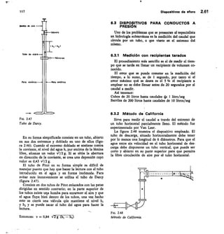 117	 Disposidvos de aforo 2.61
Pata ci5„itaiL
Pato *** ci t ica
Fic. 2.47
Tubo de Darcy.
En su forma simplificada consiste en un tubo, abierto
en sus dos extremos y doblado en uno de ellos (figu-
ra 2.46). Cuando el extremo doblado se sostiene contra
la corriente, el nivel del agua h, por encima de la lámina
libre, alcanza un valor v2/2 g. Si se sitúa la abertura
en dirección de la corriente, se crea una depresión cuyo
valor es 0,43 v2/2 g.
El tubo de Pitot en su forma simple es difícil de
manejar puesto que hay que hacer la lectura con el tubo
introducido en el agua y en forma incómoda. Para
evitar este inconveniente se utiliza el tubo de Darcy
(figura 2.47).
Consiste en dos tubos de Pitot enlazados con las patas
dirigidas en sentido contrario; en la parte superior de
los tubos existe una bomba para enrarecer el aire y que
el agua fluya bien dentro de los tubos, una vez hecho
esto- se ciería una válvula qiie mantiene el nivel h1
y h2 y se puede sacar el tubo del agua para hacer la
lectura.
Entonces: v = 0,84 V 2 g (h/ — ht)
6.3 DISPOSITIVOS PARA CONDUCTOS A
PRESIÓN
Uno de los problemas que se presentan al tspecialista
en hidrología subterránea es la medición del caudal que
circula por un tubo, o que vierte en el extremo del
mismo.
6.3.1 Medición con recipientes tarados
El procedimiento más sencillo es el de medir el tiem-
po que se tarda en llenar un recipiente de volumen co-
nocido.
El error que se puede cometer en la medición del
tiempo, a lo sumo, es de 1 segundo, por tanto si el
error máximo qué se desea es el 5 % el recipiente a
emplear no se debe llenar antes de 20 segundos por el
caudal a medir.
Así tenemos:
Cubos de 20 litros hasta caudales 4e 1 litro/seg
Barriles de 200 litros hasta caudales de 10 litros/seg
6.3.2 Método de California
Sirve para medir el caudal a través del extremo de
un tubo horizontal parcialmente lleno. El método fue
experimentado por Van Leer.
La figura 2.48 muestra el dispositivo empleado. El
tubo de descarga, •situado horizontalmente debe tener
por lo menos una longitud de 6 diámetros. Para que el
agua entre sin velocidad en el tubo horizontal de des-
carga debe disponerse un tubo vertical, que puede ser
corto y abierto en su parte superior para que permita
la libre circulación de aire por el tubo horizontal.
Fm. 2.48
Método de California.
 