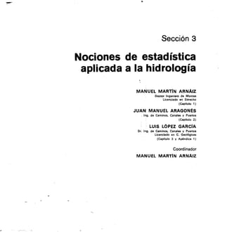Sección 3
Nociones de estadística
aplicada a la hidrología
MANUEL MARTIN ARNAIZ
Doctor Ingeniero de Montes
Licenciado en Derecho
(Capitulo 1)
JUAN MANUEL ARAGONÉS
Ing. de Caminos, Canales y Puertos
(Capitulo 2)
LUIS LOPEZ GARCíA
De. Ing. de Caminos. Canales y Puertos
Licenciado en C. Geológicas
(Capitulo 3 y Apéndice 1)
Coordinador
MANUEL MARTÍN ARNAIZ
 