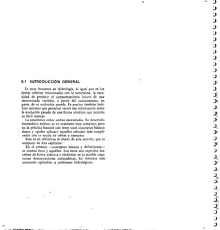 0.1 INTRODUCCIÓN GENERAL
Es muy frecuente en Hidrología, al igual que en las
demás ciencias relacionadas con la naturaleza, la nece-
sidad de predecir el comportamiento futuro de una
determinada variable, a partir del conocimiento, en
parte, de su evolución pasada. Es preciso también habi-
litar sistemas que permitan reunir esa información sobre
la evolución pasada de una forma sintética que permita
su fácil manejo.
La estadística cubre ambas necesidades. Su desarrollo
matemático teórico, es en ocasiones muy complejo, pero
en la práctica bastará con tener unos conceptos básicos
claros y «poder aplicar» aquellos métodos más compli-
cados con la ayuda de tablas y ejemplos.
Este es en definitiva el objeto de esta sección, que se
compone de tres capítulos:
En el primero —conceptos básicos y definiciones-
se sientan éstas y aquéllos. Los otros dos capítulos des-
criben de forma práctica y eludiendo en lo posible engo-
rrosas demostraciones matemáticas, los métodos más
corrientes aplicables a problemas hidrológicos.
 