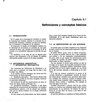 Capítulo 3.1
Definiciones y conceptos básicos
1.1 INTRODUCCIÓN
En el campo de la investigación científica es común
la inquietud por intentar expresar la evolución de un
•determinado fenómeno, mediante una serie de medidas,
que la traduzcan al lenguaje de los números.
Al transcurrir el tiempo, el investigador tropieza con
la dificultad de encontrarse en posesión de una gran
cantidad de datos, que, perdida su actualidad, si no se
someten a un tratamiento adecuado le servirán de muy
poco.
La estadística, es un arma de que se dispone para
efectuar este tratamiento a fin de obtener la máxima
información posible a partir de los datos recogidos.
1.2 ESTADÍSTICA DESCRIPTIVA
Y ESTADÍSTICA MATEMÁTICA
Son numerosas las definiciones de Estadística, y se
elude aquí el presentar una larga lista de ellas y aun
el elegir una, idónea.
Sí en cambio conviene distinguir dos ramas que han
evolucionadó de forma separada:
Estadística descriptiva. Que intenta obtener toda
la información posible de los datos recogidos, mediante
su adecuada ordenación.
Son producto de ella las clasificaciones de datos en
forma de tablas, fichas perforadas, etc.
Estadística matemática. Pretende ir más lejos,
basándose 6n comparaciones del fenómeno, con modelos
probabilísticos teóricos, a fin de obtener una informa-
ción que no resulta evidente con la simple ordenación
de los datos.
En este campo se ha desarrollado una teoría matemá-
tica, a veces muy/ compleja, basada en la Teoría de Pro-
babilidades, de la que puede considerarse como una
aplicación práctica.
1.3 LA OBSERVACIÓN DE LOS SUCESOS
Un primer paso en la labor estadística es la obtención
de datos a partir de una observación imparcial u objetiva
de los sucesos.
Se puede definir suceso como un hecho acontecido.
En un suceso es posible observar una o más cualidades
que podrán o no ser expresadas cuantitativamente.
El punto sobre el que recaen las observaciones recibe
el nombre de carácter. El objeto singular sometido a
observación se llama individuo.
Así, por ejemplo, la lluvia caída durante un año en
un lugar, es un suceso. De él pueden interesarnos diver-
sos caracteres: intensidad máxima instantánea diaria,
cantidad total de lluvia diaria recogida, etc. La lluvia
de un día concreto, sometida a observación es un indi-
viduo.
A la idea de carácter cuantitativo se asocia la de
variable estadística o simplemente variable, de forma
que habrá tantas variables como caracteres observados.
Las variables son continuas, cuando el carácter obser-
vado puede tomar cualquier valor comprendido en un
intIrvalo finito, infinito o indefinido. Por ejemplo el
nivel del agua en un pozo.
Variable discontinua o discreta será la que corres-
ponde a un carácter que solamente puede tomar valores
determinados de un intervalo. El número de días de
lluvia en un mes debe ser entero y por tanto es una
variable discreta.
El total de individuos a considerar se llama población,
 