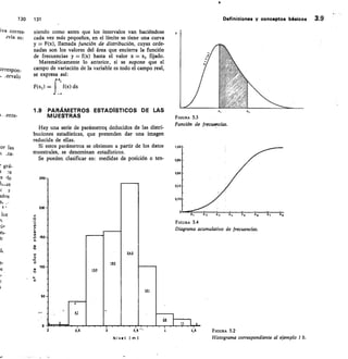 130 131	 Definiciones y conceptos básicos 3.9
iva corres-	 niendo como antes que los intervalos van haciéndose
Jvia es:
	
	 cada vez más pequeños, en el límite se tiene una curva
y = F(x), llamada función de distribución, cuyas orde-
nadas son los valores del área que encierra la función
de frecuencias y = f(x) hasta el valor x = x1 fijado.
Matemáticamente lo anterior, si se supone que el
orrespon-	 campo de variación de la variable es todo el campo real,
ervalo	 se expresa así:
,
fx;
F(x,) =	 f (x) dx
1.9	 PARÁMETROS ESTADiSTICOS DE LAS
.ente-	 MUESTRAS
Hay una serie de parámetros deducidos de las distri-
buciones estadísticas, que pretenden dar una imagen
reducida de ellas.
Si estos parámetros se obtienen a partir de los datos
muestrales, se denominan estadísticos.
Se pueden clasificar en: medidas de posición o ten-
FIGURA 3.3
Función de frecuencias.
FIGURA 3.4
Diagrama acumulativo de frecuencias.
or las
grá-
S	 .re
s
has
C	 7
idos
e,
los
:iP
es-
fr
it
PS
e-
0
2,5	 3	 3,	 4	 4,5	 FIGURA 3.2
	Nivel 1m)	 Histograma correspondiente al ejemplo 1 b.
 