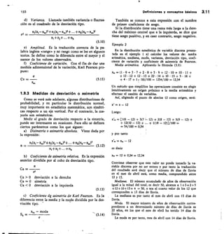 133	 Definiciones y conceptos básicos 3.11
Varianza.	 Llamada también variancia o fluctua-
ción es el cuadrado de la desviación tipo.
ni(xi — xp.„)2+ ni(x; ic,„)2+ + nk(xk— x.)2
a2 	
n,+ni+...+nk
(3.10)
Amplitud.	 Es la traducción correcta de la pa-
labra inglesa «range» y no rango como se lee en algunos
textos. Se define como la diferencia entre el mayor y el
menor de los valores observados.
f) Coeficiente de variación. Con el fin de dar una
medida adimensional de la variación, Karl Pearson pro-
puso:
CV
	
(3.11)
1.9.3 Medidas de desviación o asimetría
Como se verá más adelante, algunas distribuciones de
probabilidad, y en particular la distribución normal,
muy importante en estadística matemática, son simétri-
cas respecto a un eje vertical. Por el contrario, la ma-
yoría son asimétricas.
Medir el grado de desviación respecto a la simetría,
puede ser interesante en ocasiones. Para ello se definen
ciertos parámetros como los que siguen:
Disimetría o asimetría absoluta. Viene dada por
la expresión:
a _
	
	 (3.12)
ni(x, — x«,)3+ ni(xj —x«,)3+ + nk(xk — x«,)3
n,+ni+..•+nx
Coeficiente de asimetría relativa. Es la expresión
anterior dividida por el cubo de desviación tipo.
Ca — 	
a3
Ca 0	 desviación a la derecha
Ca = 0	 simetría
Ca  0	 desviación a la izquierda
(3.13)
c) Coeficiente 4 asimetría de Karl Pearson.	 Es la
diferencia entre la media y la moda dividida por la des-
viación tipo.
— moda
Sk = 	
	
(3.14)
También se conoce a esta expresión con el nombre
de primer coeficiente de sesgo.
Si la distribución tiene una rama más larga a la dere-
cha del máximo central que a la izquierda, se dice que
tiene sesgo positivo, y en caso contrario, sesgo negativo.
Ejemplo 2
En la distribución estadística de variable discreta presen-
tada en el ejemplo 1 a) calcular los valores de: media
aritmética, mediana, moda, varianza, desviación tipo, coef
ciente de variación y coeficiente cle asimetría de Pearson.
Media aritmética. Aplicando la fórmula (3.3):
x. = (1	 6 + 3 • 7 + 2-8 + 5 9 + 12- 10 + 10 • 11 +
+ 13 « 12 + 12 • 13 + 22 14 + 10 15 + 5 • 16 +
+ 4 • 17 + 1	 18)/100 =. 1254/100 = 12,54
Un método que simplifica las operaciones consiste en elegir
intuitivamente un origen próximo a la media aritmética y
efectuar el cambio de variables.
Así, eligiendo el punto de abscisa 12 como origen, será:
x' = x — 12
Luego:
	
x'. = [1(6 — 12) + 3(7	 12) + 2(8 — 12) + 5(9 — 12) +
	
+ 12(10 — 12) +	 + 1(18 — 12)]/100 -
=
= 54/100 = 0,54
y por tanto
= x — 12
es decir
x. = 12 + 0,54 = 12,54
Conviene observar que este valor no puede tomarlo la va-
riable discreta por no ser entero y por tanto la traducción
del resultado será decir que el número de días de lluvia
en el mes de abril está, como media, comprendido entre
12 y 13.
Mediana. El número acumulado de años de observación
igual a la mitad del total, es decir 50, alcanza a 1+3+2+5
+12+10+13+4 = 50, o sea al cuarto valor de los 12 que
corresponden a 13 días de lluvia.
La mediana es por tanto el mes de abril con 13 días de
lluvia.
Moda. El mayor número de años de observación corres-
pondiente a un determinado número de días de lluvia es
22 años, en los que el mes de abril ha tenido 14 días de
lluvia.
La moda es por tanto, mes de abril con 14 días de lluvia.
 