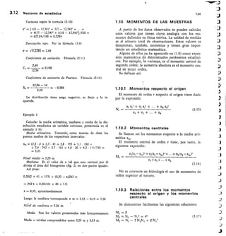 Varianza según la tormula (3.10)
a' = [1(6 — 12,54)2 + 3(7 — 12,54)1 +	 +
+ 4(17 — 12,54)' + 1(18 — 12,54)1/100 =
622,84/100 = 62284
Desviación tipo. Por la fórmula (3.9)
a V 6,2284 = 2,49
Coeficiente de variación. Fórmula (3.11)
2,49
12,54 — 0,198
3.12	 Nociones de estadística	 134
1.10 MOMENTOS DE LAS MUESTRAS
A partir de los datos observados se pueden calcular
unos valores que tienen cierta analogía con los mo-
mentos definidos en física teórica. La unidad de medida
es el número total de observaciones. Estos valores se
denominan, también, momentos y tienen gran impor-
tancia en estadística matemática.
Alguno de ellos ya ha aparecido en (1.9) como expre-
sión matemática de determinados parámetros estadísti-
cos. Por ejemplo, la varianza, es el momento central de
segundo orden; la asimetría absoluta es el momento cen-
tral de tercer orden.
Se definen así:
Coef iciente de asimetría de Pearson. Fórmula (3.14)
12,54 — 14
Sk = 	 = 0,586
2,49
La distribución tiene sesgo negativo, es decir a la iz-
quierda.
Ejemplo 3
Calcular la media aritmética, mediana y moda de la dis-
tribución estadística de variable continua, presentada en el
ejemplo 1 b).
Media aritmética. Tomando como marcas de clase los
puntos medios de los respectivOs intervalos:
= (2,2 • 2 + 2,5 • 41 + 2,8 153 + 3,1 • 160 +
+ 3,4 • 242 + 3,7 101 + 4,0 20 + 4,3 • 1 1)/730 =
= 3,23
Nivel medio = 3,23 m
Mediana. Es el valor de x tal que una vertical por él
divida el área del histograma (fig. 2) en dos partes iguales.
Así pues:
0,30(2 + 41 + 153) + (0,30 — x)242 =
= 242 x + 0,30(101 + 20 + 11)
x = 0,19, aproximadamente
Luego la mediana torresponde a m 3,55 — 0,19 = 3,36
Nivel de mediana 3,36 m
Moda. Son los valores presentados más frecuentemente.
Moda = niveles comprendidos entre 3,25 m y 3,55 m.
1.10.1 Momentos respecto al origen
El momento de orden r respecto al origen viene dado
por la expresión:
n, x,r + n, x,r +	 + nk Xkr
Nr = 	 	 (3.15)
n, + + + nk
1.10.2 Momentos centrales
Se llaman así los momentos respecto a la media arit-
mética
El momento central de orden r tiene, por tanto, la
siguiente expresión:
Pi(XI—Xm)11+r11(Xj—X„Y±...-1-nk(xk—xm)r
m+ni+...+nk
(3.16)
No es corriente en hidrología el uso de momentos de
orden superior al tercero.
1.10.3 Relaciones entre los momentos
respecto al origen y los momentos
centrales
Se demuestran fácilmente las siguientes relaciones:
M = 0
M2 = N2 N = tY2
	
(3.17)
M3 = N3 - 3 N2111 + 2 N13
Mr
 