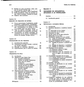 XVII	 Indice de materias
Secciem 3
NOCIONES DE ESTADÍSTICA
APLICADA A LA HIDROLOGÍA
Símbolos 	 125
0.1 Introducción general 	 	 126
Capítulo 3.1
Definiciones y conceptos básicos
3.6 Pérdidas de carga secundarias, codos, cam-
bios de sección, válvulas, estcd,	 . . .	 .	 87
	
3.7 Longitudes equivalentes. Abaco simplificado	 90
3.8 Perfil piezométrico. Tubos de secciones va-
	
rias. Tubos en paralelo. Unidades de caudal 	 91
3.9 Diámetro más económico 	 	 93
Capitulo 2.4
Selección de maquinaria de bombeo
4.1 Curvas características. Caudal-altura, caudal-
rendimiento, caudal-potencia. Inestabilidad . 	 94
4.2 Curva característica de la tubería de impul-
sión. Funcionamiento de bombas en serie
y en paralelo sobre una misma tubería . .	 95
4.3 Tipos de bombas centrífugas. Grado de
vacío admisible en la aspiración. Cavitación.	 95
4.4 Accionamiento de bombas centrifugas. Ca-
racterísticas de los motores. Transformador.
Formas de arranque. Energía reactiva.
1.1	 Introducción 	
1.2	 Estadística descriptiva y estadística matemá-
tica 	
1.3	 La observación de los sucesos 	
1.4	 La producción de los sucesos 	
1.5	 Obtención de datos 	
97	 1.6	 Estudio previo de los datos primarios. .	 	
1.7	 Elaboración de los datos 	
1.8	 Distribución estadística de una variable .
1.8.1	 Tablas de presentación. Frecuencia .
1.8.2	 Representaciones gráficas 	
1.9	 Parámetros estadísticos de las muestras .	 	
99	 1.9.1	 Medidas de posición o tendencia cen-
tral 	
100	 1.9.2	 Medidas de dispersión o variabilidad	
101	 1.9.3	 Medidas de desviación o asimetría 	
104	 1.10 Momentos de las muestras 	
1.10.1 Momentos respecto al origen. . .	 	
1.10.2 Momentos centrales 	
1.10.3 Relaciones entre los momentos res-
pecto al origen y los momentos cen-
trales 	
106	 1.11 Probabilidad matemática de un suceso. .
106	 1.11.1 Valores frontera de la probabilidad.
106	 1.11.2 Probabilidad condicional 	
107	 1.11.3 Probabilidad de sucesos mutuamente
108	 excluyentes 	
108	 1.12 Variables aleatorias 	
109	 1.13 Funciones de distribución de
112	 aleatoria discreta 	
113	 1.13.1 Función de probabilidad 	
115	 1.13.2 Función de distribución de probabili-
116	 dades totales 	
117	 1.14 Funciones de distribución de una variable
117	 aleatoria continua 	
117	 1.14.1 Función de densidad de probabilidad 	
118	 1.142 Función de distribución de probabili-
119	 dades 	
119	 1.15 Parámetros estadísticos de una población
119	 formada por todos los valores posibles de
una variable aleatoria con función de distri-
121	 bución de probabilidades conocida . .
127
127
127
128
128
128
129
129
129
130
131
132
132
133
134
134
134
134
135
135
135
135
135
135
136
136
136
136
136
una variable
137
Capitulo 2.5
Dimensionado de una impulsión
5.1 Consideraciones generales 	
5.2 Planteamiento de datos actuales y previsio-
nes futuras. (Ejemplo) . . . . .	 .	 .
5.3 Discusión de soluciones. (Ejemplo) .	 .	 .
5.4 Especificaciones para la oferta de bombas.
Capítulo 2.6
Dispositivos de aforo
6.1 Introducción 	
6.2 Dispositivos para lámina libre 	
6.2.1 Ecuación fundamental 	
6.2.2 Orificio de grandes dimensiones .
6.2.3 Otros tipos de orificios 	
6.2.4 Compuertas
6.2.5 Vertederos en pared delgada. .	 .	 •
6.2.6 Elección del tipo de vertedero	 .
6.2.7 Vertederos en pared gruesa . .	 •
6.2.8 Aforador Parshall 	
6.2.9 Tubo de Pitot	
6.3 Dispositivos para conductos a presión 	 .	 	
6.3.1 Medición con recipientes tarados .	 •
6.3.2 Método de California 	
6.3.3 Vertido por un tubo lleno
6.3.4 Medidores Venturi 	
6.3.5 Orificios en tuberías 	
6.3.6 Contadores 	
Bibliogralla 	
 