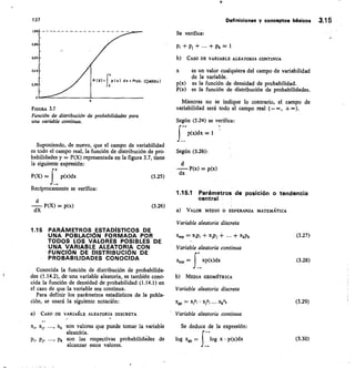 p/x) dx. Prob. (0,SX'Sx
O
T,00
ofto
0,60
0,40
0,20
P I X)
o
137
F/GURA 3.7
Función de distribución de probabilidades para
una variable continua.
Suponiendo, de nuevo, que el campo de variabilidad
es todo el campo real, la función de distribución de pro-
babilidades y = P(X) representada en la figura 3.7, tiene
la siguiente expresión:
P(X) =	 p(x)dx	 (3.25)
Recíprocamente se verifica:
dX P(X) = p(x)
	
(3.26)
1.15 PARÁMETROS ESTADISTICOS DE
UNA POBLACIÓN FORMADA POR
TODOS LOS VALORES POSIBLES DE
UNA VARIABLE ALEATORIA CON
FUNCIÓN DE DISTRIBUCIÓN DE
PROBABILIDADES CONOCIDA
Conocida la función de distribución de probabilida-
des (1.14.2), de una variable aleatoria, es también cono-
cida la función de densidad de probabilidad (1.14.1) en
el caso de que la variable sea continua.
Para definir los parámetros estadísticos de la pobla-
ción, se usará la siguiente notación:
a) CASO DE VARIAIILE ALEATORIA DISCRETA
Xj,
	
	 Xk :son valores que puede tomar la variable
aleatciria.
p„
	
	 pk son las respectivas probabilidades de
alcanzar estos valores.
Definiciones y conceptos básicos 3.1 5
Se verifica:
+ n + + Pk = 1
b) CASO DE VARIABLE ALEATORIA CONTINUA
es un valor cualquiera del campo de variabilidad
de la variable.
p(x)	 es la función de densidad de probabilidad.
P(x) es la función de distribución de probabilidades.
Mientras no se indique lo contrario, el campo de
variabilidad será todo el campo real (—co, +*0).
Según (3.24) se verifica:
p(x)dx =
Según (3.26):
P(x) = p(x)
dx
1.15.1 Parámetros de posición o tendencia
central
VALOR MEDIO 0 ESPERANZA MATEMÁTICA
Variable aleatoria discreta
= x,p, + xy, + + xkpk
Variable aleatoria continua
La =	 xp(x)cbc
MEDIA GEOMÉTRICA
Variable aleatoria discreta
Xgp = X,Pi • X3P,	 XkPk
Variable aleatoria continua
Se deduce de la expresión:
+-
log	 = f log x • p(x)dx
(327)
(3.28)
(3.29)
(3.30)
 