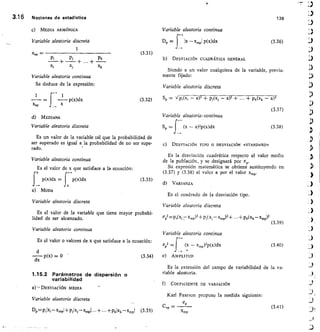 MEDIA ARMÓNICA
Variable aleatoria discreta
1
Xap
Pi Pk
+	 + „ +
Xi	Xi	 Xk
1 r1
p(x)dx
xap
d) MEDIANA
Variable aleatoria discreta
Variable aleatoria continua
Se deduce de la expresión:
3.16	 Nociones de estadística	 138
Variable aleatoria continua
Dp =1x —x„.,,i p(x)dx
I	 (3.36)
._..
(3.31)
b) DESVIACIÓN CUADRÁTICA GENERAL
Siendo a un valor cualquiera de la variable, previa-
mente fijado:
Variable aleatoria discreta
(3.32)	 Sc = Vp,(x, — a)1 + pi(xj — a)2 +	 + pk(xk — a)2
(3.37)
V ariable aleatoria, continua
Sp =
J
(x — a)2p(x)dx	 (3.38)
Es un valor de la variable tal que la probabilidad de
ser superado es igual a la probabilidad de no ser supe-
'
rado.
Variable aleatoria continua
Es el valor de x que satisface a la ecuación:
p(x)dx = I p(x)dx
	
(3.33)
j z
e) MODA
Variable aleatoria discreta
Es el valor de la variable que tiene mayor probabi-
lidad de ser alcanzado.
Variable aleatoria continua
C) DESVIACIÓN TIPO O DESVIACIÓN «STANDARD»
Es la desviación cuadrática respecto al valor medio
de la población, y se designará por
Su expresión matemática se obtiene sustituyendo en
(3.37) y (3.38) el valor a por el valor x„.„.
d) VARIANZA
Es el cuadrado de la desviación tipo.
Variable aleatoria discreta
Crp2 =PI( X2 Xmp)2 Pi( Xj Xkld2	 pk(xk — xa,p)2
(3.39)
Variable aleatoria continua
	Es el valor o valores de x que satisface a la ecuación:	
cr
P2
	 (X — xma)2p(x)dx
	
(3.40)
d
dx p(x) = 0
	
(3.34)
	
e) AMPLITUD
1.15.2 Parámetros de dispersión o
variabilidad
a) DESVIACÍÓN MEDIA
Variable aleatoria discreta
Dp=piki —x„,p1+ Piixi — xiapi +•••+Pkixk—ximpl (3.35)
Es la extensión del campo de variabilidad de la va-
riable aleatoria.
f) COEFICIENTE DE VARIACIÓN
Karl Pearson propuso la medida siguiente:
5
Cv, = 	
xmp
(3.41)
 
