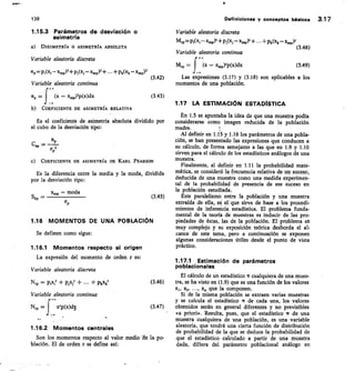 139	 Definiciones y conceptos• básicos 3.17
1.15.3	 Parámetros de desviación o
asimetría
DISIMETRfA 0 ASIMETRÍA ABSOLUTA
Variable aleatoria discreta
ap=p,(xi—x.p)3+pi(x,—x„,p)3+...+pk(xk—x.,03
Variable aleatoria continua
=	 (x — acmp)3p(x)dx
COEFICIENTE DE ASIMETRfA RELATIVA
Variable aleatoria discreta
Mrp=Pi(xi-xindr +Pa, -3/4Y+ +pk(xk-x.dr
(3.48)
Variable aleatoria continua
+.
M —	 (x — x,,,p)rp(x)dx	 (3.49)
(3.42)	 Las expresiones (3.17) y (3.18) son aplicables a los
momentos de una población.
(3.43)
1.17 LA ESTIMACIÓN ESTADÍSTICA
En 1.5 se apuntaba la idea de que una muestra podía
	
Es el coeficiente de asimetría absoluta dividido por 	 considerarse como imagen reducida de la población
el cubo de la desviación tipo:	 madre.
Al definir en 1.1-5 y 1.16 los parámetros de una pobla-
ción, se han presentado las expresiones que conducen a
Cap =	
cálculo, de forma semejante a las que en 1.9 y 1.10
TP3
sirven para el cálculo de los estadísticos análogos de una
C) COEFICIENTE DE ASIMETRÍA DE KARL PEARSON	 muestra.
Finalmente, al definir en 1.11 la probabilidad mate-
	
Es la diferencia entre la media y la moda, dividida	 mática, se consideró la frecuencia relativa de un suceso,
por la desviación tipo: deducida de una muestra como una medida experimen-
tal de la probabilidad de presencia de ese suceso en
la población estudiada.
x„, — moda
— 	
p 	
(345)	 Este paralelismo entre la población y una muestra
cr	 extraída de ella, eS el que sirve de base a los procedi-
mientos de inferencia estadística. El problema funda-
mental de la teoría de muestras es inducir de las pro-
116	 MOMENTOS DE UNA POBLACIÓN	 piedades de éstas, las de la población. El problema es
muy complejo y su exposición teórica desborda el al-
Se definen como sigue:	 cance de este tema, pero a continuación se exponen
algunas consideraciones útiles desde el punto de vista
1.16.1 Momentos respecto al origen	 práctico.
La expresión del momento de orden r es:
1.17.1 Estimación de parámetros
poblacionales
Variable aleatoria discreta
El cálculo de un estadístico IT cualquiera de una mues-
Nri, = pi(, + zxjr + ... + pkxkr	 (3.46)	 tra, se ha visto en (1.9) que es una función de los valores
xl, x2, ..., x„ que la componen.
Variable aleatoria continua	 Si de la misma población se extraen varias muestras
+-	 y se calcula el estadístico ir de cada una, los valores
N	 f	 xrp(x)ch.c,	 (3.47)	 obtenidos serán en general diferentes y no previsibles
.
«a priori». Resulta, pues, que el estadístico ir de una
muestra cualquiera de una población, es una variable
aleatoria, que tendrá una cierta función de distribución
1.16.2 Momentos centrales
de probabilidad de la que se deduce la probabilidad de
	
Son los momentos respecto al valor medio de la po-	 que el estadístico calculado a partir de una muestra
blación. El de orden r se define así:	 dada, difiera del parámetro poblacional análogo en
 