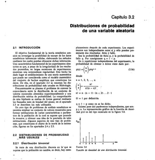 Capítulo 3.2
Distribuciones de probabilidad
de una variable aleatoria
2.1 INTRODUCCIÓN
El objetivo fundamental de la teoría estadística con-
siste en investigar la posibilidad de extraer de los datos
estadísticos inferencias válidas, elaborando los métodos
mediante los cuales puedan obtenerse dichas inferencias.
Una característica fundamental de los experimentos alea-
torios es que, a pesar de la irregularidad de los resulta-
dos promedios, en largas sucesiones de experimentos,
muestran una sorprendente regularidad. Este hecho ha
dado lugar al establecimiento de una teoría matemática
que puede ser considerada como el modelo matemático
del conjunto de hechos empíricos que constituyen los
datos. De ella, en el apartado 2.2 se resumen las dis-
tribuciones de probabilidad más usuales en Hidrología.
Frecuentemente se plantea el problema de conocer la
concordancia entre la distribución de un conjunto de
valores muestrales obtenidos experimentalmente y una
distribución teórica de probabilidad. La comprobación
de esta hipótesis se realiza de forma general mediante
los llamados tests de bondad del ajuste; en el apartado
2.3 se describen los más utilizados.
En otro tipo de problemas de análisis estadísticos se
necesita emplear un conjunto de valores muestrales para
formar estimaciones de varias características o paráme-
tros de la población de la cual se supone que procede
la muestra, y obtener una idea de la precisión de tales
estimaciones. Algunos aspectos de este tipo de proble-
mas, que constituyen el objeto de la teoría de la estima-
ción, figuran en los apanados 2.4 y 2.5.
2.2 DISTRIBUGiONES DE PROBABILIDAD
MAS USUALES
2.2.1 Distribución binomial
Se trata de una distribución discreta en la`que se
supone que la población no cambia, es decir, hay reem-
plazamiento después de cada experimento. Los experi-
mentos son independientes entre sí y sólo pueden pre-
sentarse dos resultados: éxito y falló.
Sea la probabilichd de éxito p, y la probabilidad de
fallo q. Por consiguiente q = 1 — p.
En n repeticiones independientes del experimento, la
probabilidad de obtener x éxitos viene dado por:
	
p(x) =( xn) p1/4141-x
	
(336)
donde
x = 1, 2, 3, ..., n
n. 	 nl
x)	 x!(n — x)!
n! = n • (n — 1) (n — 2) ... 2 1
01 = 1 por definición
q = 1 — p como ya se ha dicho.
Existen pues dos parámetros independientes, que son:
p y n. La representación gráfica de la función de densi-
dad p(x) es del tipo mostrado en la figura 3.8.
Puo
3	 1	 „
FIGURA 18
Función de densidad de una distribución binomial.
o
12
 
