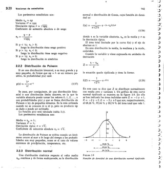 -2	 -1	 0
68,26 %
95,44 %
99,74 %
3.20	 Nociones de estadIstica	 142
Los parámetros estadísticos son:
Media x„, np
Varianza a2 npq
Desviación típica c = trn-9-4
Coeficiente de asimetría absoluta o de sesgo
P
=
CIF61
Si p  //2 ; CC3  0;
luego la distribución tiene sesgo positivo
Si p  1/2; a3  0;
luego la distribución tiene sesgo negativo
Si p = 1/2; a3 =
luego la distribución es simétrica
2.2.2 Distribución de Poisson
Si en una distribución binomial, n es muy grande y p
muy pequeño, de forma que np = 7. es un número po-
sitivo, la probabilidad p(x) será
(3.57)
Se pasa, por consiguiente, de una distribución bino-
mial a una distribución límite discreta, en la que la
variable aleatoria puede tomar los valores 0, 1, 2, ..., x
con probabilidades p(x) y que se Ilama distribución de
Poisson o ley de pequeños números. Es la más utilizada
cuando no se conocen ni n ni p, pero su producto np
es dado o puede ser estimado.
La función p(x) está tabulada (tabla 3.1).
Los parámetros estadísticos son:
Media = = k;
Varianza 222 = k;
Desviación típica v = V X;
Coeficiente de asimetría absoluta a3
La distribución de Poisson se utiliza cuando un fenó-
meno ocurre al azar a lo largo del tiempo y las probabi-
lidades son muy pequeñas, como es el caso de valores
extremos de precipitación, temperatura, etc.
2.2.3 Distribución normal
Una distribución simétrica respecto al valor medio
x,„„ continua y de forma acilmpanada, es la distribución
normal o distribución de Gauss, cuya función de densi.
dad es:
1
f(x) — 	 e 0I-X3,/2/2 cr2
(3.58)
donde x es la variable aleatoria, x,, es la media y o es
la desviación típica.
El área total limitada por la curva f(x) y el eje de
abscisas es 1.
En esta distribución la media, la mediana y la moda,
coinciden.
Cuando la variable x viene expresada en unidades de
desviación
x — 22„,
Z — 	
la ecuación queda tipificada y tiene la forma:
f(Z)
	
	 e_z2/2
Vrit
1
(3.59)
En este caso se dice que Z se distribuye normalmente
con media cero y varianza 1. Un gráfico de esta curva
normal tipificada se muestra en la figura 3.9. En ella
se han indicado las áreas incluidas entre Z = —1 y +1,
Z = —2 y +2, Z = —3 y +3 que son, respectivamente,
el 68,26 %, 95,44 % y 99,74 % del área total que vale 1.
FIGURA 3.9
Función de densidad de una distribución normal tipificada.
 
