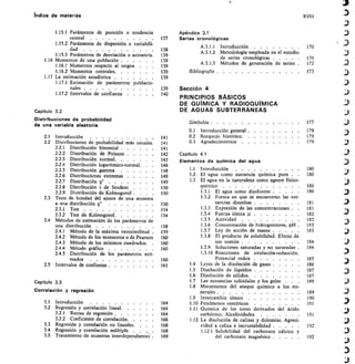 indice de materias
1.15.1 Parámetros de posición o tendencia Apéndice 3.1
XVIII
central	 	 137 Series cronológicas
1.15.2 Parámetros de dispersión o variabili-
dad
1.15.3 Parámetros de desviación o asimetría.
1.16 Momentos de una población 	
1.16.1 Momentos respecto al origen	 .	 .	 	
138
139
139
139
A.3.1.1	 Introducción	 	
A.3.1.2	 Metodología empleada en el estudio
de series cronológicas 	
A.3.1.3	 Métodos de generación de series 	
170
170
172
3
.:3
1.16.2 Momentos centrales	 139 Bibliografía 	 173 )
1.17 La estimación estadística	 	 139
1.17.1 Estimación	 de	 parámetros	 poblacio-
nales	 	 139 Sección 4
1.17.2 Intervalos de confianza	 	 140
PRINCIPIOS BÁSICOS
DE QUIMICA Y RADIOQUÍMICA
)
Capítulo 3.2 DE AGUAS SUBTERRÁNEAS
Distribuciones de probabilidad
de una variable aleatoria Símbolos 	 177 aJ
0.1	 Introducción general 	 179
2.1	 Introducción	 	 141 02	 Bosquejo histórico 	 179
2.2	 Distribuciones de probabilidad más usuales. 141 0.3	 Agradecimientos	 	 179
2.2.1	 Distribución binomial 	 141
2.2.2	 Distribución de Poisson 	 142 Capítulo 4.1
	
2.2.3	 Distribución normal	
	
2.2.4	 Distribución logarítmico-normal.
142
146
Elementos de quimica del agua av)
2.2.5	 Distribución gamma	 	 148 1.1	 Introducción	 	 180
2.2.6	 Distribuciones extremas	 	 149 1.2	 El agua como sustancia química pura	 . 180
	
2.2.7	 Distribución x2	 	
	
2.2.8	 Distribución t de Student
149
150
1.3	 El agua en la naturaleza como agente físico-
químico	 	 180
)
2.2.9	 Distribución de Kolmogorof .	 .	 . 150 1.3.1	 El agua como disolvente 	 180 )
2.3	 Tests de bondad del ajuste de una muestra 1.3.2	 Forma en que se encuentran las sus-
a una distribución X.2 150 tancias disueltas 	 181
2.3.1	 Test	 	 154 1.3.3	 Expresión de las concentraciones . 181
2.3.2	 Test de Kolmogorof	 154 1.3.4	 Fuerza iónica 182
2.4	 Métodos de estimación de los parámetros de 1.3.5	 Actividad	 	 182
una distribución	 	 158 1.3.6	 Concentración de hidrogeniones, pH . 183
2.4.1	 Método de la máxima verosimilitud . 159 1.3.7	 Ley de acción de masas 	 183 ,1)
2.4.2	 Método de los momentos o de Pearson 160 1.3.8	 El producto de solubilidad. Efecto de
2.4.3	 Método de los mínimos cuadrados.	 . 160 ion común 	 184
2.4.4	 Método gráfico	 	 160 1.3.9	 Soluciones saturadas y no saturadas . 184
2.4.5	 Distribución de los parámetros esti- 1.3.10 Reacciones	 de	 oxidación-reducción.
mados	 	 160 Potencial redox	 	 185 f %
2.5	 Intervalos de confianza 	 161 1.4	 Leyes de la disolución de gases 	 186
1.5	 Disolución de líquidos ...	 . 187 )
1.6	 Disolución de sólidos 	 187
Capitulo 3.3 1.7	 Las sustancias coloidales y los geles	 .	 .	 . 189
)
1.8	 Mecanismos del ataque químico a los mi-
Correlación y regresión nerales 	 189 :4)
1.9	 Intercambio iónico	 	 190
3.1	 Introducción	 	 164 1.10 Fenómenos osmóticos	 	 191
_
3
3.2	 Regresión y correlación lineal	 164 1.11 Química de los iones derivados del ácido
3.2.1	 Rectas de regresión 	 164 carbónico. Alcalinidades	 	 191
3.2.2	 Coeficiente de correlación 	 166 1.12 La disolución de calizas y dolomías. Agresi-
3.3	 Regresión y correlación no lineales.	 .	 .	 . 168 vidad a caliza e incrustabilidad .	 .	 .	 .	 . 192
3.4	 Regresión y correlación múltiple	 . 168 1.12.1 Solubilidad	 del	 carbonato cálcico	 y
3.5	 Tratamiento de muestras interdependientg 169 del carbonato magnésico 	 192
 