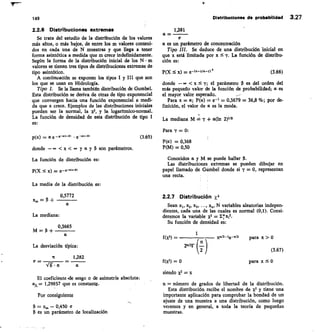 149	 Distribuciones do probabilidad 3.27
2.2.6 Distribuciones extremas
Se trata del estudio de la distribución de los valores
más altos, o más bajos, de entre los m valores conteni-
dos en cada una de N muestras y que llega a tener
forma asintótica a medida que m crece indefinidamente.
Según la forma de la distribución inicial de los N • m
valores se tienen tres tipos de distribuciones extremas de
tipo asintótico.
A continuación se exponen los tipos I y III que son
los que se usan en Hidrología.
	
Tipo I.	 Se la llama también distribución de Gumbel.
Esta distribución se deriva de otras de tipo exponencial
que convergen hacia una función exponencial a medi-
da que x crece. Ejemplos de las distribuciones iniciales
pueden ser la normal, la x2, y la logarítmico-normal.
La función de densidad de esta distribución de tipo I
es:
	
p(x) = e	 • e	 (3.65)
donde	  x  yay 3 son parámetros.
La función de distribución es:
P(X x) =
La media de la distribución es:
0,5772
	
— 3 + 	
La mediana:
0,3665
	
M=3 + 	
La desviación típica:
	
IC	 1,282
—
El coeficiente 4e sesgo o de asimetría absoluta:
a3= 1,29857 que es constante.
Por consiguiente
— 0,450 a
es un parámetro de localización
1,281
a —
a es un parámetro de concentración
Tipo III. Se deduce de una distribución inicial en
que x está limitada por x y. La función de distribu-
ción es:
P(X  x) =	 (3.66)
donde — oo xSi; el parámetro p es del orden del
más pequeño valor de la función de probabilidad; a es
el mayor valor esperado.	 —
Para x = a; P(a)	 e-1 = 0,3679 = 36,8%; por de-
finición, el valor de a es la moda.
La mediana M = + a(In 2)/13
Para y = 0:
P(a) = 0,368
P(M) = 0,50
Conocidos a y M se puede hallar p.
Las distribuciones extremas se pueden dibujar en
papel llamado de Gumbel donde si i• = 0, representan
una recta.
21.7 Distribución X2
Sean x1, x2, x3, ..., x, N variables aleatorias indepen-
dientes, cada una de las cuales es normal (0,1). Consi-
deremos la variable X2 = E x12.
Su función de densidad es:
1
f (x2) 	 Xna-le-x/2
	
para x
2D/21 n
(3.67)
f(x2) = 0
	
para x 5 0
siendo X2 X
n = número de grados de libertad de la distribución.
Esta distribución recibe el nombre de x2 y tiene una
importante aplicación para comprobar la bondad de un
ajuste de una muestra a una distribución, como luego
veremos y en general, a toda la teoría de pequeñas
muestras.
 