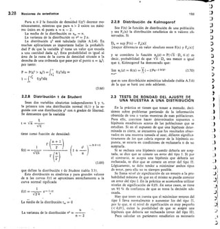 t = rri
nrrq
tiene como función de densidad:
1	
(n + 1
r	
2	
—n+//2
+ I2
f(t) =
—171Ti
2
r (—
n
(3.69)
3.28 Nociones de estadística
	
150
Para n  2 la función de densidad f(x2) decrece mo-
nótonamente, mientras que para n  2 existe un máxi-
mo único en el punto x = n — 2.
La media de la dístribución es xm	n.
La varianza de la distribución es oz = 2 n.
La distribución X2 está tabulada (tabla A.3.4). En
muchas aplicaciones es importante hallar la probabili-
dad P de que la variable x2 tome un valor que exceda
a una cantidad dada x02 Esta probabilidad es igual al
área de la rama de la curva de densidad situada a la
derecha de una ordenada que pase por el punto x = x02;
por tanto:
p	 p(x2  )(02) fx f(x2)dx
0
1 —	 I(X.2)dX
(3.68)
2.2.8 Distribución t de Student
Sean dos variables aleatorias independientes y
la primera con una distribución normal (0,1) y la se-
gunda con una distribución X2 con n grados de libertad.
Se demuestra que la variable
que define la distribución t de Student (tabla 3.5).
Esta distribución es simétrica y para grandes valores
de n las curvas f(t) se aproximan estrechamente a la
curva normal tipificada
1
f(t)	 	 e— t zi2
-{2-7/
La media de la distribucióntm 0
n
La varianza de la distribución 0-2
n — 2
2.2.9 Distribución de Kolmogorof
Sea F(x) la función de distribución de una población
y sea F„(x) la distribución estadística de n valores ob-
servados. Si
sup 1F(x) — Fn(x)1
[mayor diferencia en valor absoluto entre F(x) y En(x)]
y se considera la función 93,(z) = P( rii • Dn 5 z) es
decir, probabilidad de que iri-L •	 sea menor o igual
que z, Kolmogorof ha demostrado que:
lim rpn(z) = K(z) =- (— nxe -2 1022	 (3.70)
que es una distribilción asintótica tabulada (tabla A.3.6)
de la que se hará uso más adelante.
2.3 TESTS DE BONDAD DEL AJUSTE DE
UNA MUESTRA A UNA DISTRIBUCIÓN
En la práctica se tienen que tomar a menudo. deci-
siones sobre problemas partiendo de la información
obtenida de una o varias muestras de esas poblaciones.
Para ello, conviene hacer determinados supuestos o
hipótesis estadísticos acerca de las poblaciones que se
estudian. Si en el supuesto de que una hipótesis deter-
minada es cierta, se encuentra que los resultados obser-
vados en una muestra tomada al azar, difieren significa-
tivamente de los que cabría esperar de la hipótesis su-
puesta, se estaría en condiciones de rechazarla o de no
aceptarla.
Si se rechaza una hipótesis cuando debería ser acep-
tada, se dice que se comete un error del tipo I. Si por
el contrario, se acepta una hipótesis que debería ser
rechazada, se dice que se comete un error del tipo II.
Lógicamente, se debe tender a minimizar ambos tipos
de error, pero ello no es siempre posible.
Se Ilama nivel de significación de un ensayo a la pro-
babilidad máxima de que en el mismo se pueda cometer
un error del tipo I. En la práctica se acostumbra utilizar
niveles de significación de 0,05. En estos casos, se tiene
un 95 % de confianza de que se toma la decisión ade-
cuada.
Hay que tener en cuenta que el minimizar errores del
tipo 1 lleva normalmente a aumentar los del tipo
por lo que, si el nivel de significación es muy pequeño
( 0,01), existe la posibilidad de que se acepte una
hípótesis que debería ser rechazada (error del tipo
Para calcular un parámetro estadístico es necesario
 
