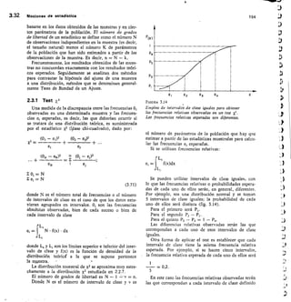 X	 X 2 x3	 x,
F(x)
P4
P3
Pz
Pt
3.32	 Nociones de estadictica	 154
basarse en los datos obtenidos de las muestras y en cier-
tos parámetros de la población. El número de grados
de libertad de un estadístico se define como el número N
de observaciones independientes en la muestra (es decir,
el tamaño natural) menos el número K de parámetros
de la población que han sido estimados a partir de las
observaciones de la muestra. Es decir, n N — k.
Frecuentemente, los resultados obtenidos de las mues-
tras no concuerdan exactamente con los resultados teóri-
cos esperados. Seguidamente se analizan dos métodos
para contrastar la hipótesis del ajuste de una muestra
a una distribución, métodos que se denominan general-
mente Tests de Bondad de un Ajuste.
2.3.1 Test X 2
Una medida de la discrepancia entre las frecuencias 0,
observadas en una determinada muestra y las frecuen-
cias e, esperadas, es decir, las que deberían ocurrir si
se tratara de una distribución teórica, es suministrada
por el estadístico X2 (1,éase chi-cuadrado), dado por:
(01 — et)
2	 (02 - e2)2
X2 =
e2
FIGURA 3.14
Empleo de intervalos de clase iguales para obtener
las frecuencias relativas observadas en un test X2.
Las frecuencias relativas esperadas son diferentes.
el número de parámetros de la población que hay que
estimar a partir de las estadísticas muestrales para calcu-
lar las frecuencias ei esperadas.
Si se utilizan frecuencias relativas:
(ON — ex)2— E
N (01 — e1)2	
L,
eN
	 ei	 el	f(x)dx
Li
E = N
N
(3.71)
donde N es el número total de frecuencias o el número
de intervalos de clase en el caso de que los datos estu-
vieran agrupados en intervalos. 0, son las frecuencias
absolutas observadas, bien de cada suceso o bien de
cada intervalo de clase
L,
e, =	 N • f(x) • dx
141
donde L, y L, son los límites superior e inferior del inter-
valo de clase y f(x) es la función de densidad de la
distribución teórici a la que se supone pertenece
la muestra.	 -
La distribución muestral de x2 se aproxima muy estre-
chamente a la distribución X2 estudiada en 2.2.7.
El número de grados de libertad es N — 1	 = n.
Donde N es el número de intervalo de clase y v es
Se pueden utilizar intervalos de clase iguales, con
lo que las frecuencias relativas o probabilidades espera-
das de cada uno de ellos serán, en general, diferentes.
Por ejemplo, sea una distribución normal y se toman
5 intervalos de clase iguales; la probabilidad de cada
uno de ellos será distinta (fig. 3.14).
Para el primero será Pi.
Para el segundo P2 - P,.
Para el quinto P5 - P4 = 1 — P4.
Las diferencias relativas observadas serán las que
correspondan a cada uno de esos intervalos de clase
iguales.
Otra forma de aplicar el test es establecer que cada
intervalo de clase tiene la misma frecuencia relativa
esperada. Por ejemplo, si se hacen cinco intervalos,
la frecuencia relativa esperada de cada uno de ellos será
1
= 0,2.
5
En este caso las frecuencias relativas observadas serán
las que correspondan a cada intervalo de clase definido
 