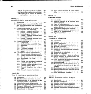 XIX	 índice de materias
Capitulo 4.2
Composición de las aguas subterráneas
2.1 Introducción 	
2.2 Sustancias que se encuentran disueltas en un
agua natural subterránea. Iones fundamenta-
les y menores .	 . . 	
2.3 Características químicas de los iones y sus-
tancias disueltas más importantes . .	 .
2.3.1 Aniones y sustancias ani6nicas. .	 .
2.3.2 Cationes y sustancias catiónicas.	 .
2.3.3 Principales gases disueltos . . .	 .
2.3.4 Aniones y sustancias aniónicas meno-
res más importantes 	
2.3.5 Cationes y sustancias catiónicas meno-
res más importantes 	
2.4 Características físicas
2.4.1 Temperatura,
2.4.2 Conductividad y resistividad, C y p
2.4.3 Densidad 8 	
2.4.4 Color 	
2.4.5 Turbidez o turbiedad 	
2.4.6 Materia en suspensión 	
2.4.7 Sabor 	
2.5 Características químicas y fisloquímicas .	 	
	
2.5.1 Concentración de hidrogeniones, pH 	
2.5.2 Residuo seco y total de sales disueltas,
Rs y Sd 	
2.5.3 Alcalinidades TAC y TA 	
2.5.4 Acidez 	
2.5.5 Durezas total, permanente y temporal
o carbonatada (Dt, D„, D.) . . •	 .
2.5.6 Demanda química de oxígeno (DQ0)
o materia orgánica (MO) 	
2.5.7 Demanda bioquímica de oxígeno
DBO 	
2.5.8 Demanda de cloro y break-point
Capitulo 4.3
Toma de muestras de agua subterránea
3.1 Introducción 	
3.2 Métodos de toma de muestras en pozos .	 	
3.3 Representatividad de las muestras de agua
tomadas en sondeos y piezómetros .	 .
3.4 Número y frecuencia de las muestras .	 .	 .
3.5 Envases para el transporte y almacenamiento
	
3.6 Transporte al laboratorio y almacenamiento 	
33 Identificación de las muestras 	
3.8 Determinación en el campo 	
33	 Notas sobre el muestreo de aguas superfi-
ciales 	 	 220
Capítulo 4.4
El análisis químico
4.1	 Introducción 	 	 221
4.2	 Modos de expresión de las diferentes carac-
200	 terísticas químicas 	
4.3	 Clases de análisis químicos
4.4	 Balance de aniones y cationes en un análisis
200	 químico. Errores
4.5	 Presentación de los análisis químicos . .	 . 224
4.6	 Cálculos y comprobaciones que pueden rea-
lizarse en un análisis químico	 226
4.7	 Aspectos económicos 	 229
206	 Capítulo 4.5
Principios de radioquímica
5.1	 Introducción 	 230
5.2	 Isótopos 	 230
5.3	 Núcleos radioactivos 	 230
5.4	 Leyes de la desintegración radioactiva. .	 		 231
5.5	 Actividad y unidades	 232
5.6	 Energía tle las radiaciones 	 	 232
5.7	 Interacción entre las radiaciones nucleares y
la materia	 232
5.8	 Detección de las radiaciones 	 233
5.9	 Medida de la actividad 	 234
5.10 Unidades, cantidades y dosis de radiación 	 235
211	 5.11 Efectos biológicos de las radiaciones. Irra-
211	 diación y contaminación 	 235
212	 5.12 Dosis permisibles de radiación y concentra-
ciones máximas permisibles	 	 236
212	 5.13 Isotopía del agua 	 	 236
5.14 Radioisótopos naturales primarios y sus se-
212	 ries radioactivas. Presencia en el agua sub-
terránea 	 238
213	 5.15 Radioisótopos naturales de origen cósmico	 239
213	 5.16 Radiois6topos artificiales generados en prue-
bas nucleares 	 240
5.17 Otros radioisótopos artificiales 	 	 240
Apéndice 4.1
214	 Métodos de análisis químicos de aguas
214
A.1	 Introducción 	 241
216	 A.2	 Métodos gravimétricos 	 241
217	 A.3	 Métodos volumétricos o valoraciones .	 241
218	 A.4	 Determinaciones conductivimétricas .	 243
218	 A.5	 Determinaciones electrométricas	 243
218	 A.6	 Métodos colorimétricos y espectrofotométri-
220	 cos 	 243
1.12.2 pH de equilibrio y CO: de equilibrio.	 194
1.12.3 Agresividad a caliza e incrustabilidad.	 194
1.12.4 Validez de los cálculos de agresivi-
dad a caliza	 	 198
221
223
223
201
201
203
205
206
207
207
208
209
210
210
210
210
211
211
 