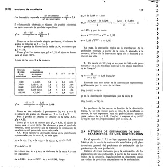 Intervalo
de ctase
% de
probabilidad
Intervalo
correspondiente
de caudales
especfficos
fi	 fi-f	 (fi-fp
0-20  0,193 3,6 4 0,4 0,16
20-40 0,193-0,115 3,6 2 1,6 2,56
40-60 0,115-0,075 3,6 3 0,6 0,36
60-80 0,075-0,045 3,6 5 1,4 1,96
80-100  0,045 3,6 4 0,4 0,16
3,36 Nociones de estadistica	 158
	n.° de puntos	 18
f = frecuencia esperada = 	 	 - 3,6
	
n.° de intervalos	 5
ym = ln 0,084 = -2,48
In 0,292 - ln 0,0248 -1,231 - (-3,697)
fi frecuencia observada = número de puntos existentes
en cada intervalo de caudales específicos.
(fi -	 7,20
X2	- 2
3,6
Como no se ha estimado ningún parámetro, el número de
grados de libertad es 5 - 1 = 4.
Para 4 grados de libertad en la tabla A.3.4, se obtiene que
x,o2	7,78.
Como xi = 2 es menor que X902 = 7,78, el ajuste es bueno
para el nivel 90 %.
Ajuste de la recta B a la muestra.
xi
	
(E -	 5,20	
1,444
3,6
Como se han estimado 2 parámetros (x. = x y	 S)
el número de grados de libertad es: 5 - 1 - 2 = 2.
Para 2 grados de libertad se obtiene en la tabla A.3.4,
X290= 4,61.
Como	 = 1,45 es menor que go = 4,61, el ajuste es
bueno para el nivel 90 %. No obstante y pese al resultado
obtenido, debe advertirse que la hipótesis de estimación de
estadísticos del enunciado no es adecuada.
A 5. Para calcular la desviación típica de la distribución
representada por la recta A, se sabe que:
In x,0; 2 Q. = In Xisto - ln x84,13; x.	 e Y.)21o2/2
=,Xio(erd - 1)
los valores xso, Xis 87 y X84,13 se deducen de la recta A y son
los siguientes:
xso = 0,084; X15.87	 0,292; xo4,13	 0,0248, luego:
2	 2
= 1,233, y por lo tanto:
x„ = e-2.48-{L	 el.3 = 0,155
cr = 0,155 n,(77112- 1 = 0,293
Así pues, la desviación típica de la distribución de la
población estimada a partir de la recta A ajustada a la
muestra, difiere de la desviación típica de la muestra y es
mayor que ella.
B. Un caudal de 50 liseg en un pozo de 100 m de pene-
tración y 10 m de descenso, equivale a un caudal específico
q en liseg/m2
q = 	
10 x 100
50	
= 0,05 1/seg/m2
Entrando con este valor en la distribución representada
gráficamente por la recta A, se tiene:
P(q i 0,05) = 68 %
y en la distribución representada por la recta B:
P(q i 0,05) = 78,5 %
La pendiente de las rectas es función de la desviación
típica. Al ser ésta menor para la recta B, su pendiente es
menor, lo que representa que da probabilidades mayores
para valores de q  0,12 liseg/m2 y mayores si q  0,12
l/seg/m' que los proporcionados por la recta A.
2.4 MÉTODOS DE ESTIMACIóN DE LOS
PARAMETROS DE UNA DISTRIBUCIÓN
En el apartado 1.17.1 se han expuesto los conceptos
básicos de la teoría de estimación estadística y el plan-
teamiento general del problema de estimación de los
parámetros de una población.
Existen diversos métodos para la estimación de los
parámetros de una población, a partir de los datos obte-
nidos de la muestra. Seguidamente se describen según
un orden de precisión decreciente en la estimación.
 