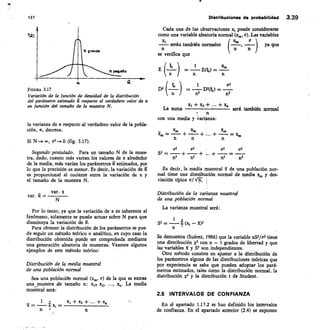 E
D2
• n
1
=	 E(1) =
1
— D1(k) =
n2	 112
251:
cr2
161
	
Distribuciones de probabilidad 3.39
f(a)
FIGURA 3.17
Variación de la función de densidad de la distribución
del parámetro estimado a respecto al verdadero valor de a
en función del tamaño de la muestra N.
la varianza de a respecto al verdadero valor de la pobla-
ción, a, decrece.
Si N	 co, ç2..Ø 	 3.17).
Segundo postulado.	 Para un tamaño N de la mues-
tra, dado, cuanto más varían los valores de x alrededor
de la media, más varían los parámetros 2 estimados, por
lo que la precisión es menor. Es decir, la variación de
es proporcional al cociente entre la variación de x y
el tamaño de la muestra N.
var. x
var.
Por lo tanto, ya que la variación de x es inherente al
fenómeno, solamente se puede actuar sobre N para que
disminuya la variación de Ñ.
Para obtener la distribución de los parámetros se pue-
de seguir un método teórico o analítico, en cuyo caso la
distribución obtenida puede ser comprobada mediante
una generación aleatoria de muestras. Veamos algunos
ejemplos de este método teórico:
Distribución de la media muestral
de una población normal
Sea una población normal (x,„, a) de la que se extrae
una muestra de tamaño n: x1, x2, ..., xo. La media
muestral será:
Cada una de las observaciones 2c, puede considerarse
como una variable aleatoria normal (x„„ a). Las variables
x;	 ( xm ,	 er )
serán también normales	 ya que
n	 n	 n
se verifica que
La suma
	 + x2 +	 +	 	
será también normal
n
con una media y varianza:
_	 xm	 xm	 xm
x,,, =	 + — + ... +	 = xii,
n	 n	 n
a2	 oa	 ors	 cr2
S2 -
-=	 + -- +	 =
n2	 n2	 n2	 n2
Es decir la media muestral k de una población nor-
mal tiene una distribución normal de media xo, y des-
viación típica a/ VIT. i
Distribución de la varianza muestral
de una población normal
La varianza muestral será:
1
S2 = — (x, — 502
n
Se demuestra (Suárez, 1966) que la variable n9/0.2 tiene
una distribución x2 con n — 1 grados de libertad y que
lanariables	 y S2 son independientes.
Otro método consiste en ajustar a la distribución de
los parámetros alguna de las distribuciones teóricas que
por experiencia se sabe que pueden adoptar los pará-
metros estimados, tales como la distribución normal, la
distribución )(2 y la distribución t de Student.
2.5 INTERVALOS DE CONFIANZA
En el apartado 1.17.2 se han definido los intervalos
de confianza. En el apartado anterior (2.4) se exponen
 