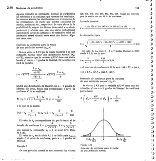3.40 Nociones de estedIstice	 162
algunos métodos de estimación puntual de parámetros
sin referencia a la confianza que merecen los resultados.
Se conocen además las distribuciones en el muestreo de
las estimaciones, de modo que pueden calcularse las
medias, varianzas, etc., respectivas. Se trata ahora de la
posibilidad de asignar dos límites (intervalo) a un cierto
parámetro y afirmar que, con una cierta probabilidad
especificada (nivel de confianza), el verdadero valor del
parámetro estará situado entre estos dos límites. Algu-
nos casos son:
Intervalo de confianza para la media
de una población normal (xm, a)
Hemos visto en 2.4.5 que la media muestral z de una
población normal tiene una distribución normal (xm,
a/	 mientras que la varianza nS2/a2 tiene una distri-
bución x2 con n - 1 grados de libertad. De acuerdo con
2.2.8 la variable
- x„„
(r/ Vri	 	 X - xm
t = V n - f 	 - V n	 I 	
• S
tendrá una distribución de Student con n - 1 grados de
libertad. Es decir, fijada una probabilidad o nivel de
confianza C % se verificará:
- x„,
	 tp) =
100
o lo que es lo mismo:
S	 S	 C
P (R tp 	 5 xp,  21 + t„ 	
t
‘ri -	Vn - 1	 100
El valor de tP correspondiente da, por lo tanto, el in-
S
tervalo de confianza x	 tp 	 	 , + t,, 	
V n -	 Vn - 1
que merece la estimación	 = 51- al nivel C % (figu-
ra 3.18).
El valor de tp en la tabla A.3.5 se halla para
siendo C el nivel de confianza, para n - 1 grados de
libeítad.
128, 136, 138, 142, 143, 150, 152, 155. Hallar un intervalo
para la media con un 95 % de confianza.
La media muestral
128+136+1384-142+143+1504-152+155
—	 = 143
8
La desviación típica
(128-143)2±(136-143)2+...±(155-143)2
S —
8
	 — 8,10
El valor de to,05 para 8 — 1 = 7 grados libertad es 2,365
(tabla A.3.5), con lo que:
8,10
twoc 	 — 2,365 	 — 2,74
n — I	 7
y el intervalo de confianza al 95 % será (143 —2,7)=140,3,
143 + 2,7 = 145,7 = (140,7, 145,7).
Intervalo de confianza para la varianza
de una población normal (xrp, o')
Se vio en 2.4.5 que la variable nS2/a2 tiene una dis-
tribución X2 con n - 1 grados de libertad. Se verificará
por lo tanto
P x2p  	 x2p
nS2
az	100
—
P(-to 
Ejemplo 7
De una población normal se han observado los valores:
FIGURA 3.18
Intervalo de confianza para la media
de una población normal.
 