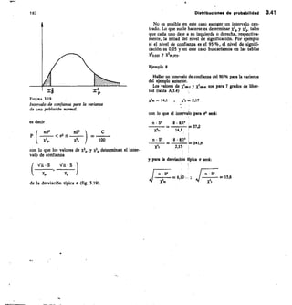 100
 0.2 
es decir
nS2
x2p,
con lo que los valores de x2„. y x2. determinan el inter-
valo de confianza
n	 S' 8 • 8,12
=37,2
X195 14,1
n • SI 8 • 8,11
241,9
Xis 2,17
1 63
	
Distribuciones de probabilidad 3.41
No es posible en este caso escoger un intervalo cen-
trado. Lo que suele hacerse es determinar x2p y x2p. tales
que cada uno deje a su izquierda o derecha, respectiva-
mente, la mitad del nivel de significación. Por ejemplo
si el nivel de confianza es el 95 %, el nivel de signifi-
cación es 0,05 y en este caso buscaríamos en las tablas
x10,025 Y x2,5-
Ejemplo 8
Hallar un intervalo de confianza del 90 96 para la varianza
del ejemplo anterior.
Los valores de X2100.5 y X2100.95 son para 7 grados de liber-
tad (tabla A.3.4)
FIGURA 3.19
Intervalo de confianza para la varianza
de una población normal.
= 14,1 ;	 X25 = 2,17
con lo que el intervalo para a' será:
y para la desviación fpica cr será:
Vi • S	 S
xp•	 XP
de la desviación típica a (fig. 3.19).
n • S2	 n « S'
	 —6,10- ;
X25
— 15,6
 