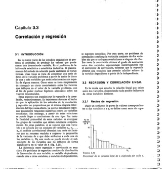 Capítulo 3.3
Correlación y regresión
3.1 INTRODUCCIÓN
En la mayor parte de los estudios estadísticos se pre-
senta el problema de predecir los valores que puede
tomar una determinada variable. Es el problema de la
inferencia estadística o estadística inductiva. El plantea-
miento del método de solución puede realizarse de varias
formas. Unas veces se trata de completar una serie de
datos de la variable problema a partir de series de datos
de una o más variables que estén relacionadas con aque-
lla de alguna manera. Otras veces se trata simplemente
de conseguir un cierto conocimiento sobre los factores
que influyen en el valor de la variable problema, con
el fin de poder realizar hipótesis adecuadas sobre sus
valores desconocidos.
Estos aspectos son tratados por la regresión y la corre-
laci6n, respectivamente. Es importante destacar el hecho
de que la aplicación de los métodos de la correlación
y regresión, no proporciona por sí misma ninguna infor-
mación del tipo causa-efecto, ya que los resultados expre-
san únicamente relaciones numéricas entre las variables
estudiadas. Sin embargo, a partir de estas relaciones
se puede llegar a conclusiones de este tipo. Por tanto
la finalidad primordial de estos métodos es averiguar
los grupos de variables que deben estudiarse conjunta-
mente. En otras palabras, si se supone que una varia-
ble x es influida por un conjunto de variables 	 x2, ...,
x,„ el análisis correlacional obtendrá una serie de facto-
res que en resumen vendrán a expresar la proporción
de la varianza de x que debe atribuirse a cada una de
las variables x,. De este modo se puede decidir el sub-
conjunto de las iariables que no influyen de forma
significativa en el valor de x (fig. 3.20).
La diferencia entre regresión y correlación es muy
clara. Un problema de regresión considera la distribución
de frecuencias de una variable, o variable dependiente,
cuando otra u otras variables, o variables independientes,
se suponen conocidas. Por otra parte, un problema de
correlación considera la variación conjunta de dos varia-
bles sin que se apliquen restricciones a ninguna de ellas.
Por tanto la correlación obtiene el grado de asociación
entre dos variables, representado numéricamente por
el coeficiente de correlación, mientras que la regresión
obtiene .una ecuación que permite calcular valores de
la variable dependiente a partir de la independiente.
3.2 REGRESIÓN Y CORRELACIÓN LINEAL
Es la teoría que estudia la relación lineal que existe
entre dos variables, despreciando toda posible influencia
de otras variables distintas.
3.2.1 Rectas de regresión
Dado un conjunto de pares de valores correspondien-
tes a dos variables x e y, se def ine como recta de regre-
% DE
VARIANZA
DE X
to
FIGURA 3.20
Porcentaje de la var anza total de x explicada por cada x,.
 