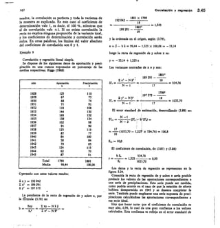 167 Correlación y regresión 3.45
neados, la correlación es perfecta y toda la varianza de
la muestra es explicada. En este caso el coeficiente de
determinación vale 1, es decir, el 100 %, mientras que
el de correlación vale ±1. Si no existe correlación la
recta no explica ninguna proporción de la varianza total,
y los coeficientes de determinación y correlación serán
nulos. En otras palabras, los límites del valor absoluto
del coeficiente de correlación son 0 y 1.
Ejemplo 9
Correlación y regresión lineal simple.
Se dispone de los siguientes datos de aportación y preci-
pitación en una cuenca expresados en porcentaje de las
medias respectivas; Riggs (1968)
1801 x 1799
192 042
18
189 291	
18412
y la ordenada en el origen, según (3.79),
a=y—bi= 99,44— 1,325 x 100,06 = —33,14
luego la recta de regresión de y sobre x es:
y = —33,14 + 1,325x
Las varianzas centradas de x e y son:
18012
= 1,325
18
Año	 Aportación	 Precipitación
}.
n	 189 291
x2 — N 312
Sas =
18
— 534,76
N — 1	 17
1928 125 110
1929 67 73
1930 68 74
1931 71 91
1932 118 108
1933 144 130
1934 169 152
1935 138 134
1936 102 98
1937 91 90
1938 125 119
1939 .87 77
1940 sit 100
1941 58 84
1942 79 85
1943 124 115
1944 62 70
1945 87 91
Total • 1799 1801
Media 99,44 100,06
17992
, 197 373
Z y2 — N	 18
— 	 	 — 1033,70
N — 1	 17
El error standard de estimación, desarrollando (3.89) es:
SI., = 	 ($2, : W Sli) =
N — 2	 i 1
1	 1
= —17 (1033,70 — 1,525. x 534,76) = 100,8
16
s.,	 10,0
El coeficiente de correlación, de (3.87) y (3.88)
b S.	 534,76
r —	 — 1,325 	 = 0,95
57	 1033,70
Los datos y la recta de regresión se representan en la
figura 3.24.
Conocida la recta de regresión de y sobre x sería posible
predecir los valores de las aportaciones correspondientes a
x y = 192 042
una serie de precipitaciones. Esta serie puede ser medida,
it2	 = 189 291	 como podría ocurrir en el caso de que la estación de aforos
3,2	 = 197 373
hubiera desaparecido en 1945 y se deseara completar la
serie. También puede emplearse una serie supuesta de preci-
La pendiente de la recta de regresión de y sobre x, por	 pitaciones calculándose las aportaciones correspondientes a
la fIrmula (3.78) es:	 esa serie ideal.
Hay que hacer notar que el coeficiente de correlación es
Sxy	 xy — N
b —	 muy alto, 0,95, lo cual da una gran confianza a los valores
S.2	 1 it2 — N Tt2	 calculados. Esta confianza se refleja en el error standard de
Operando con estos valores resulta:
 