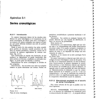 Apéndice 3.1
Series cronológicas
A.3.1.1 Introducción
Un aspecto importante dentro de los estudios esta-
dísticos de series hidrológicas es el tratamiento de las
series cronológicas. Se def ine como serie cronológica a
un conjunto de valores ordenados con respecto al tiem-
po, que puede definirse mediante una serie de paráme-
tros estadísticos.
Desde el punto de vista práctico las series cronoló-
gicas pueden ser discretas, cuando provienen de una
serie de medidas periódicas y continuas, cuando son el
resultado de aparatos registradores de carácter con-
tinuo (fig. A.3.1).
Esta clasifieación no supone una limitación, ya que
mediante un digitalizador se puede transformar una
serie continua en discreta, y mediante un ordenador ana-
lógico, se puede pasar de discreta a continua.
Esencialmente las series cronotógicas se dividen en
dos categorías:
Deterministas. Son las series cuyo valor en cualquier
instante se puede determinar con certeza. Pueden ser
Xtr
i„ 1
SERIE DISCRETA
FIGURA A.3.1
Tipos de series cronológicas.
periódicas, semipériódicas o presentar tendencias o sal-
tos bruscos.
Estocásticas. Sus valores en cualquier instante sólo
pueden definirse por una función de distribución, es
decir, en términos de probabilidad.
Estas pueden .ser:
Estacionarias y no estacionarias, según que sus valo-
res sean o no independientes del tiempo (estacionarias
de primer orden). Si la media varianza y covarianza no
dependen del tiempo son de segundo orden. Si los mo-
mentos de orden n, no dependen del tiempo son esta-
cionarias de orden n.
Ergódicas, si los valores de la serie convergen hacia
un mismo valor.
Un punto importante es observar que toda serie cro-
nológica de datos hidrológicos consta de dos partes. Una
de ellas es la componente aleatoria y la otra la determi-
nista. Intuitivamente, la primera representa la variabi-
lidad intrínseca a todo fenómeno natural, que depende
de tal número de variables que su valor es aleatorio. La
segunda reúne la parte previsible del valor del fenóme-
no. Matemáticamente la distinción es que las compo-
nentes aleatorias en el instante t y en el t + nát son
independientes, o sea que el coeficiente de correlación
serial de orden n es significativamente igual a cero. En
la componente determinista ocurre lo contrario.
A.3.1.2 Metodología empleada en el estudio
de series cronológicas
Hay varios métodos de los que se pueden citar los
cinco siguientes:
A.3.1.2.1. Autocorrelación. Si la serie es estaciona-
ria, y se obtienen los coeficientes de correlación serial
(o autocorrelación) de orden 1, 2, ..., k, se puede dibujar
xlt
o)
SERIE CONTINUA
 