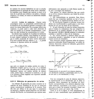 ALEATOMOS CON DISTRINUCION
F tx)
FOC)
9151
Cep z F(Xi )
3.50	 Nociones de estadistica	 172
de sistemas de recursos hidráulicos en que se estudia
estadísticamente la aparición de series secas o húmedas.
Se considera como variable este carácter, es decir, si se
trata de un penodo seco (inferior a la media), o húmedo
(superior a la media), sin entrar en demasiados detalles
cuantitativos.
A.3.1.2.5. Análisis de tendencias. Algunas series
cronológicas tienen sus propiedades enmascaradas por
la existencia de una tendencia general a aumentar o dis-
minuir los valores observados. Si se consigue definir esta
tendencia, se puede restar a cada valor observado el
valor de aquella en el instante correspondiente, y ana-
lizar con más facilidad las características de la serie.
Un método muy empleado en el análisis de tendencias
es el de las medias móviles, cuya finalidad es suavizar
la serie original mediante la sustitución de cada valor
por la media ponderada de varios valores adyacentes.
Si la serie original tiene,por valores xi, x2,	 x„ puede
realizarse el siguiente cambio de variables:
bix, + b2x2 + 133x3
máticamente esta operación se suele llamar modelo de
la serie cronológica del fenómeno.
Para generar los valores aleatorios hay que acudir
al uso de los números aleatorios, que tienen las propie-
dades siguientes:
Son independientes en secuencia. Para demos-
trarlo hay que comprobar mediante un test X2 que el
correlograma no es significativamente distinto de cero.
Su distribución original es uniforme, aunque me-
diante una transformación se puede pasar a otra distri-
bución sin que por eso dejen de ser aleatorios.
Si para obtenerlos se usan las rutinas preparadas
para el empleo de ordenadores, hay que comprobar la
persistencia de su carácter aleatorio, ya que cuando se
han generado 100 000 ó 200 000 números, el ordenador
comienza a repetirlos y dejan de ser aleatorios.
Sus valoreS máximos y mínimos deben ser sufi-
cientemente grandes y pequeños, ya que el ordenador
comete errores de truncadura.
Para obtenerlos pueden emplearse tablas de números
aleatorios publicadas (Rand Corporation: un millón de
números aleatorios), rutinas de ordenador, generadores
de ruidos aleatorios, etc.
3
Y2 =
Y3 =
blx2 + b2x3 + b3x4
3
bixa_2 +	 + b3x,,
Yn-1	
3
que sería un ejemplo de medias móviles de orden 3,
debiéndose cumplir que b i + b2 + b3 3, y teniendo
en cuenta que la serie queda reducida en dos valores.
Realizando tanteos con medias móviles de distinto
orden, puede Ilegar a obtenerse la tendencia, a la que
si es necesario puede asignarse una expresión matetná-
tica, Chow (1964).
A.3.1.3 Métodos de generación de series
Los métodos de generación de series consisten en
creación de - series sintéticas -
en las que se conservan
ciertas características estadísticas de la muestra. Para
ello hay que definir la ley que sigue la componente
no aleatoria y añadirle valores aleatorios con-una deter-
minada distribución. La formulación que expresa mate-
o	 2	 50	 v5	 i00 ALEA IftWORMES
FIGURA A 3.5
Transformación de una serie E, de números aleatorios
con distribución uniforme y comprendido entre 0 y 100
en otra serie x, con distribución y = F(x).
Una vez conseguida la serie de números aleatorios,
la transformación en la distribución que se desee es
inmediata. Basta representar las funciones de distri-
bución correspondientes a los números aleatorios origi-
nales (uniforme, equivalente a una recta), y a la de la
serie que se desea (de ecuación conocida) y hacer una
transformación punto por punto (fig. A.3.5).
Como se ve en la figura, se trata sencillamente de
hallar el valor transformado cuya probabilidad F(x,)
 