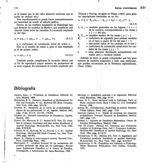 14
173
	
Series cronológicas 3.51
es la misma que la del valor aleatorio uniforme que se
acaba de obtener 9(ej).
Esta transformación se puede hacer matemáticamente
sin necesidad de acudir al método gráfico.
Dentro de los modelos empleados en Hidrología hay
que destacar los modelos de Markov, que establecen una
relación lineal entre las variables. La ecuación empleada
es del tipo:
= PIXI-1 + P2X4-2 + • • • + PnXi-n
+E1	 (A.3.1)
p, = coeficiente de correlación serial de orden n.
Este es el modelo de orden n, pero el más empleado
es el de primer orden:
X¡ = P1X4-1 + Ei	 (A3.2.)
También puede complicarse la ecuación básica con
el fin de reproducir mayor número de parámetros de
la serie original. Es interesante el modelo empleado por
Thomas y Fiering, recogido en Maass (1962), para gene-
rar aportaciones mensuales en un río:
Xj =	 +	 — 5i„.1) + Si(1 — 03~1)112 .
(A.3.3)
x1_1 = caudales generados en los lugares i e i — 1
de la muestra, correspondientes a los meses j
y j	 1 del año.
Tc,_, = caudales medios de los meses j y j — 1.
= coeficiente de regresión para estimar caudales
en el mes j a partir de los del mes j — 1.
S,	 = desviación típica de los caudales en el mes j.
= coeficiente de correlación serial entre los cau-
dales de los meses j y j — 1.
e,	 = valor aleatorio distribuido normalmente con
media pero y varianza unidad.
Además de éstás, se puede comprender que hay gran
número de modelos adaptados a cada caso particular,
que pueden encontrarse en la literatura especializada,
Chow (1964).
Bibliografía
ARNÁ/Z, LEAL, j.: Problemas de Estadística, Editorial Al-
bine, Madrid, 1968.
BURINGTON, R. S.: Statistics: Handbook of Mathematical Ta-
bles and Formulas, 4.1 ed., McGraw-Hill Book Company,
New York, 1965, págs. 163-176.
CRAMER, H.: Elementos de la teoría de probabilidades y
alguna de sus aplicaciones, 3.• ed., Aguilar, Madrid, 1963,
págs. 15-36; 57-115; 131-139; 178-202.
CRAMER, H.: Métodos matemáticos de Estadística, Aguilar,
Madrid, 1967.
DAWDY, Dr., MATALAS, N. C.: Section 8-111. Part. III. «Ana-
lisis of variance, covariance and time series» Handbook of
Applied Hydrology, McGraw-Hill, Inc. New York, 1964,
págs. 8-78/8-99.
	
LINSLEY, R. K., KOHLER, M. A., PAULUS, J. L.	 Applied
Hydrology, McGraw-Hill Bodk Company Inc, New York,
1949, págs. 544-572.
MAASS, A.: Desing of water-resource systems. Harvard, Univ.
Vress. Cambridge Mass., 1962.
MONTALBÁN, F.: «Análisis factorial de las oscilaciones del
acuífero profundo del delta del río Llobregat». Revista
Agua. Suplemento Científico	 6. Centro	 Estudios,
Investigación y Aplicaciones del Agua, Barcelona, 1969.
MOTHES, j.: Estadística aplicada a la Ingeniería. Editorial
Ariel, Barcelona, 1960, págs. 9-110.
Ricos, 14. C.: Some statistical tools in hydrology, Tech. of
Water resources invest. Book 4 Chap A.1 U.S. Geological
Survey, 1968.
POCHE, M.: «Introduction», Hydrologie de surface. Gauthier
Villars Editeur, Paris, 1963, págs. 17-52.
SÁNCHEZ CRESPO, J. L.: Diseño de encuestas por muestreo
probabilístico. Instituto Nacional de Estadística, Madrid,
1967, págs. 1-21.
SUÁREZ, j.: Apuntes de Estadística Matemática. Centro de
Estudios Hidrográficos, Madrid, 1966.
VEN TÉ CHow: «Section 8-1: Statistical and Probability
Analysis of Hydrology Data. Pan I. Frequency Analysis».
McGraw-Hill. Handbook of applied Hydrology. Inc. New
York, 1964, págs. 8/1-8/37.
VEYDIEVICH, V. M.: «Section 8-1I, Part, II, Regression and
Correlation Analysis» Handbook of applied Hydrology.
McGraw-Hill Inc. New York, 1964, págs. 8-43/8-67.
VEYDIEVICH, V. M.: Probability and Statistics in Hydrology.
Water Resources Publications. Fon Collins, Colorado,
1972.
 