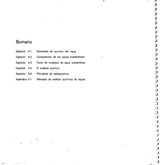 Sumario
Capítulo 4.1	 Elementos de quimica del agua.
Capítulo 4.2	 Composición de las aguas subterráneas.
Capítulo 4.3	 Toma de muestras de agua subterránea.
Capítulo 4.4	 El análisis químico.
Capítulo 4.5	 PrIncipios de radioquímica.
Apéndice 4.1	 Métodos de análisis químicos de aguas.
 