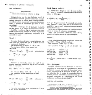 4.8	 Principios de química y radioquímica	
182
peso equivalente =
peso molecular
número de electrones o valencias en juego
Miliequivalentes por litro de disolución meq11, de
disolución que coincide aproximadamente con los equi-
valentes por millón de gramos (epm). Es muy empleada
en análisis químico por permitir comparar directamente
iones. El número de equivalentes por litro sé Ilama
normalidad.
Molaridad o moles por litro de disolución (moles/l),
de gran interés en el estudio de reacciones químicas.
Molalidad o moles por kg de agua pura, que tiene
interés cuando en los procesos en estudio se producen
cambios de densidad o variaciones importantes en el
contenido en agua.
Ejemplo 1
Determinar el número de meq/1 y molaridad de una solu-
ción diluida que contiene 150 ppm de ion	 con vistas
a reacciones de disolución
Peso molecular del ion	 32 + 4 • 16 = 96
Peso equivalente del ion (tiene valencia dos)
96 /2 48
150
150 ppm = 150 mg/1 =	 = 1,56	 milimoles/litro
96
150
48= 3,12	 meq/l
Ejemplo 2
Determinar la molaridad y número de meq/I de una
solución diluida que contiene 150 ppm de Sar que inter-
viene en la reacción:
SO4 + 8 1-1+ + 8 e- — + 4 H20
Peso molecular del ion 804- = 32 + 4 • 16 = 96
Peso equivalente del ion (8 electrones en juego)
96/8 = 12
150
150 ppm = 150 mg/I
96
= 1,56	 milimoles/l =
150.
12= 12,5	 meq/1
En realidad debería decirse que se combina con dos EI* en vez
de decir que tiene dos valencias.
1.3.4 Fuerza iónica
La fuerza iónica designada por	 (a veces también
por • o por I), expresa el contenido iónico de una solu-
ción y se define por:
1	 1
—
2
£ Zi2 C,'	
2000
	 I Z, C,
en la que el signo sumatorio E se extiende a todos los
iones presentes, Zi es la carga del ion a concentración
molal C,' o sea C, meq/I para soluciones no excesiva-
mente concentradas.
Es un valor de gran importancia en el estudio de solu-
ciones, en especial de soluciones concentradas.
Según Clark y Viessman (1966) es	 2,5 • 10- 5 Rs
siendo R, el residuó seco de la solución en ppm7.
Ejemplo 3
Hallar la fuerza iónica de una solución que contiene 200
mg de CINa y 200 mg de SO,Mg por litro.
Peso equivalente CINa 35,5 + 23 = 58,5
1
Peso equivalente SaM	
2
g =	 (32 + 4 • 16 + 24) = 60
meq/1 de Cl-
	
200/58,5	 3,41
meq/1 de Na.
	
200/58,5 = 3,41
meq/I de Sar
	
200/60	 = 3,33
meq/1 de Mg++
	
200/60	 = 3,33
1
=
2000
	 (1 3,41+1 • 3,41+2	 3,33+2 • 3,33) = 0,010
1.3.5 Actividad2
Los iones contenidos en una disolución no son total-
mente libres de moverse (ley de Debye y Hückel) debido
a diferentes razones tales como la incompleta ioniza-
ción y los efectos de las moléculas de agua que tie-
nen adheridas. En el estudio de reacciones químicas
conviene sustituir la molalidad, simbolizada [ ], por la
actividad, simbolizada   pasándose de una a otra
mediante el coeficiente de actividad f*.
Actividad = f • molalidad
7 Es mejor tomar para Rs el total de sólidos disueltos, que es algo
superior al residuo seco, como se verá en el apartado 2.5.2.
También se llama concentración termodinámica.
* El lector interesado en los conceptorfisicoquímicos de actividad
puede consultar los textos apropiados, tal como Pitzer y Brewer (1961).
 
