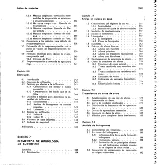 Capitulo	 7.1
Aforos en cursos de agua
332
1.1	 Conocimiento del régimen de un río . .	 .	 355
333
	
1.1.1	 Semimódulos 	
	
355
1.1.2	 Métodos de ajuste de alturas caudales
	 356
335
	
1.2	 Medición de niveles-tiempos 	 357
	
1.3	 Escalas o limnímetros 	
	
357
337
	
1.4	 Limnígrafos 	
	
357
337
	
1.4.1	 El limnigrama 	
	
357
1.4.2	 Clases de limnígrafos 	
	
358
338
	
1.5	 Molinetes 	
	
362
	
1.6	 Práctica de aforos directos 	
	
363
1.6.1	 Aforos con molinete 	
	
363
339	 1.6.2	 Aforos químicos 	 364
1.6.3	 Aforos con trazadores radioactivos	 	
	
368
340	 1.6.4	 Aforo con flotadores 	 369
341	 1.7	 Emplazamiento de estaciones de aforos	 	
	
369
	
1.8	 Clases de estaciones de aforos 	
	
370
341	 1.8.1	 Estaciones de cauce natural . . .	 	
	
370
1.8.2	 Tramo canalizado con vertedero sim-
ple
	
371
1.8.3	 Tramo canalizado con vertederos múl-
tiples 	
	
372
1.8.4	 Estaciónes de resalto 	
	
373
342	 1.8.5	 Utilización de centrales hidroeléctri-
342	 cas
	 374
343	 1.8.6	 Observaciones finales 	
	
374
Capítulo 7.2
Tratamientos de datos de aforo
	
2.1	 Establecimiento de una red de aforos. 	
	
375
	
2.2	 Presentación de datos 	
	
376
	
2.3	 Curva de caudales clasificados 	
	
376
	
2.4	 Distribución de frecuencia de las aportacio
nes 	 380
	
2.5	 Curvas de aportaciones mensuales . .	 381
	
2.6	 Contraste de datos de aforo 	 382
	
2.7	 Métodos para completar datos inexistentes	 383
Capítulo 7.3
Análisis de hidrogramas
	
3.1	 Componentes del yetograma 	 385
	
3.2	 La forma del hidrograma .	 	 386
3.2.1	 Influencia de la Iluvia en la forma del
hidrograma 	 386
3.2.2	 Hidrograma unitario 	 388
3.2.3	 Estimación de los principales elemen-
tos del hidrograma unitario cuando
no se dispone de datos reales . .	 .	 390
353	 3.3	 Separación de componentes de escorrentía
354	 de origen subterráneo 	 392
343
344
344
344
345
347
347
347
347
348
348
349
Indice de materias	 XXII
5.3.9 Métodos empíricos: correlación entre
medidas de evaporación en estanques
j y evapotranspiración 	
5.3.10 Métodos empíricos: fórmula de
Thornthwaite 	
5.3.11 Métodos empíricos: fórmula de Bla-
ney-Criddle 	
5.3.12 Métodos empíricos: fórmula de Mak-
kink 	
	
5.3.13 Métodos empíricos: fórmula de Turc 	
5.4 Comentario a los métodos para cálculo de
evapotranspiración
5.5 Estimación de la evapotranspiración real a
partir de valores de evapotranspiración po-
tencial 	
5.6 Fórmulas empíricas para cálculo de evapo-
transpiración real 	
5.6.1 Fórmula de Turc	
5.7 Evapotranspiración y demanda de agua para
riego 	
6.1 Introducción 	
6.2 Concepto de infiltración
6.3 Factores que afectan a la infiltración	 .
6.3.1 Características del terreno o medio
permeable 	
6.3.2 Características del fluido que se in-
filtra 	
6.4 Unidades y métodos para determinar la ca-
pacidad de infiltración 	
6.4.1 Infiltrómetros 	
6.4.2 Análisis de hidrogramas en cuencas
pequeñas 	
6.4.3 Lisímetros 	
6.5 Indices de infiltración 	
6.5.1 Indice cb
6.5.2 Indice W 	
6.6 Volumen de agua infiltrada 	
6.7 Ordenes de magnitud 	
Bibliografía 	
Sección 7
ELEMENTOS DE HIDROLOGIA
DE SUPERFICIE
Símbolos 	
0.1 Introducción	 	
Capítulo 6.6
Infiltración
 