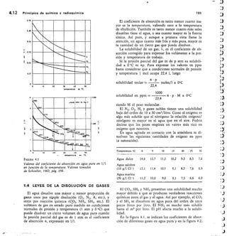 ..,c_ 07
H,
N,
0.06
0,05
0,D4
0•02
0,01
0
0	 10	 20	 30	 40	 50
tempmetur	 en •C.
Ell .14 49 yaior m m /I
IÍIII
ouggiiii
n
346
2671
Iral
Eilm
zH
23/0
9 70
mais,c
117
	
20	 30	 01)
	
50
emp•rctura en •c
2
1
a.
4,12	 Principios de química y radioquímica	 186
El coeficiente de absorción es tanto menor cuanto ma-
yor es la temperatura, valiendo cero a la temperatura
de ebullición. También es tanto menor cuanto más sales
disueltas tiene el agua, o sea cuanto mayor es la fuerza
iónica. Así pues, y aunque a primera vista llame la
atención, un agua cuanto más fría y más pura, mayor es
la cantidad de un éierto gas que puede disolver.
La solubilidad de un gas, X, es el coeficiente de ab-
sorción corregido para expresar los volúmenes a la pre-
sión y temperatura de trabajo.
Si la presión parcial del gas es de p atm su solubili-
dad a 0 °C es ap. Para expresar los valores en ppm
basta considerar que a condiciones normales de presión
y temperatura 1 mol ocupa 22,4 1, luego
ct • p
solubilidad molar
22,4
moles/I a 0°C
1000
solubilidad en ppm - 	 a p M a 0°C
oto	
22,4
siendo M el peso molecular.
El N2, 02, H2 y gases nobles tienen una solubilidad
baja del orden de 10 a 30 cm3/litro. Como el oxígeno es
algo más soluble que el nitrógeno la relación oxígeno/
nitrógeno es mayor en el agua que en el aire. Podría
decirse que los peces respiran un «aire» más rico en
oxígeno que nosotros.
En agua agitada en contacto con la atmósfera se di-
suelven las siguientes cantidades de oxígeno en ppm
(a saturación).
Temperatura 0C 0 5 10 15 20 25 30
Agua dulce 14,6 12,7 11,3 10,2 9,3 8,5 7,6
Agua salobre
(10 g/1 C1M 13,1 11,4 10,1 9,1 8,3 7,6 6,9
Agua marina
(20 g/1 Cl-) 11,2 10,0 9,0 8,1 7,3 6,6 6,0
.
1000
F/GURA 4.1
Valores del coeficiente de absorción en agua pura en 1/1
en función de la temperatura. Valores tomados
de Schoeller, 1962, pág. 259.
LEYES DE LA DISOLUCIÓN DE GASES
El agua disuelve una mayor o menor proporción de
gases unos por simple disolución (02, N2, A, etc.), y
otros por reacción química (CO2, NH3, SH2, etc.). El
voltrmen de gas en estado puro- medido en condiciones
normales de presión y temperatura (1 atm y 0 °C) que
puede disolver un cierto volumen de agua pura cuando
la presión parcial del gas es de 1 atm es el c-oeficiente
de absorción a, expresadó en 1/1.
El CO2, SH2 y NH, presentan una solubilidad mucho
mayor debido a que se producen verdaderas reacciones
químicas entre el gas y el agua. Así por ejemplo, el CO2
y el SH, se disuelven en agua pura del orden de unos
pocos litros por litro. El NH3 es mucho más soluble
hasta el m3 por litro. El pH afecta mucho a la solubi-
lidad.
En la figura 4.1, se indican los coeficientes de absor-
ción de diferentes gases en agua pura y en la figura 4.2,
 