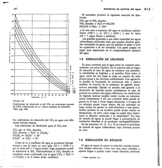 170
60
10	 12	 14	 16	 le	 20 22 24	 16 29
np•ra luito	 en °C
0. 2
30
29
1,10
1,00
0,90
0,60
0,70
0
0,
0	 0
lo	 0.17
20	 0.34
30	 0,50
40	 0.65
187
	
Elementos de química del agua 4.13
FIGURA 4.2
Coeficientes de absorción a del CO2 en soluciones acuosas
de CINa (diferencias en u). Datos tomados de Schoeller,
1962, pág. 260.
los coeficientes de absorción del CO2 en agua con dife-
rentes fuerzas iónicas.
Las reacciones de disolución para el CO2 son:
CO2 gas	 CO2 disuelto
CO2 disuelto + H20 # CO3112-
CO3H2 CO3H- + H+
CO3H-	 CO3= + H+
Como se ve, a expernsas del agua se producen hidroge-
niones- y por	 tanto en esta aglia [H+]  [OH-] y
por lo tanto pH  7 (agua ácida). Algo semejante sucede
al disolverse el SH2. Habitualmente el CO2 disuelto se
considera como combinado con el agua (CO2 + 120 --
— CO3H2) y se le llama ácido carbónico.
El amoníaco produce la siguiente reacción de diso-
lución:
NH3 gas n NH3 disuelto
NH3 disuelto + H20 ;rk NH4OH
NH4OH NH4 + OH-
y en este caso a expensas del agua se producen oxhidri-
liones (OH-) y es f1-1-1  [OH-] y por lo tanto
pH  7 (agua básica o alcalina).
Las grandes presiones a que están sometidas las aguas
subterráneas profundas hace que puedan disolver gran-
des cantidades de gases, que los pierden al pasar a nive-
les superiores o al ser extraídas. Los gases juegan un
papel muy importante, en el comportamiento químico
del agua.
1.5 DISOLUCIÓNI DE LIQUIDOS
Es poco corriente que el agua entre en contacto natu-
ralmente con otros líquidos. En la práctica sólo es digno
de mención el caso de ,agua en contacto con petróleo;
la solubilidad es bajíslina y el petróleo flota sobre el
agua; entre las dos fases se tiene un reparto de sales
proporcional a las distlittas solubilidades. Con agitación
es posible la formación de emulsiones más o menos
estables en función de la presencia de agentes tenso-
activos naturales. Dando un sentido más general a la
disolución de líquidos puede considerarse el caso de
ponerse en contacto dos aguas diferentes; en condiciones
de régimen laminar Pueden tardar mucho en intermez-
clarse íntimamente y así una corriente dulce puede se-
guirse en el mar a veces largas distancias, o el agua de
un afluente puede viajar dentro del río principal un
largo trecho sin perder su individualidad o una pertur-
bación química en un acuífero puede tardar mucho en
desaparecer; en estos casos juega un papel muy impor-
tante la difusión molecular y la dispersión. En caso
de mezcla de aguas se puede llegar a precipitación de
sustancias disueltas si se producen incompatibilidades.
En las secciones 10, 12, 13 y 18 se tratará el problema
de mezcla de aguas subterráneas bajo diversos puntos
de vista.
1.6 DISOLUCIÓN DE SÓLIDOS
El agua es capaz de poner en solución muchas sustan-
cias sólidas naturales. Unas son muy poco solubles y
apenas llegan a quedar como trazas disueltas, mientras
Véase capítulo 12.1.
 