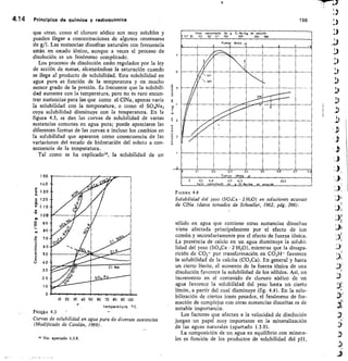 .E' 2
r
Fr
4,/
to
j
r	 c‘ .
so
firs.2- .
WAIII
..We Cl Na
so 1
150
140
100
ett
ce 90
80
,c5 70
2
▪
60
t
t
• 50
40
30
20
10
0
4.14	 Principios de química y redioquímica
	
188
que otras, como el cloruro sódico son muy solubles y
pueden llegar a concentraciones de algunos centenares
de g/I. Las sustancias disueltas naturales con frecuencia
están en estado iónico, aunque a veces el proceso de
disolución es un fenómeno complicado.
Los procesos de disolución están regulados por la ley
de acción de masas, alcanzándose la saturación cuando
se llega al producto de solubilidad. Esta solubilidad en
agua pura es función de la temperatura y en mucho
menor grado de la presión. Es frecuente que la solubili-
dad aumente con la temperatura, pero no es raro encon-
trar sustancias para las que como el CINa, apenas varía
la solubilidad con la temperatura, o como el SO4Na2
cuya solubilidad disminuye con la temperatura. En la
figura 4.3, se dan las curvas de solubilidad de varias
sustancias comunes en agua pura; puede apreciarse las
diferentes formas de las curvas e incluso los cambios en
la solubilidad que aparecen como consecuencia de las
variaciones del estado de hidratación del soluto a con-
secuencia de la temperatura.
Tal como se ha explicado m, la solubilidad de un
10 20 30 40 50 60 70 80 90 100
temperatura °C.
F1Gt111A 43
Curvas de solubilidad en agua pura de diversas sustancias
(Modificado de Catalán, 1969).
m Ver apartado 1.3,8.
Valor	 °pmRlmvCo	 de	 g	 CI No/kg	 de solución
. 41 30	 60	 90	 150	 200	 260
—
.
Fuerzo	 iónico A
n
ingsk„
Al
IRE III
-.... -
If/
rama
r...
miii n
.	 oi	 e0	 0,3	 0a	 3,	 06
	
Fuerza	 iónico	 P
0
0	 0,3	 5,8	 11:7	 1415	 29,2
ólor	 aóroximodo	 de	 Cl
g_ 	 Na/119,	 de	 Sélndin
FIGURA 4.4
Solubilidad del yeso (804Ca • 2 H20) en soluciones acuosas
de CINa (datos tomados de Schoeller, 1962, pág. 266).
sólido en agua que contiene otras sustancias disueltas
viene afectada principalmente por el efecto de ion
común y secundariamente por el efecto de fuerza iónica.
La presencia de calcio en un agua disminuye la solubi-
lidad del yeso (SO,Ca 2 H 20), mientras que la desapa-
rición de CO3 por transformación en CO 3H- favorece
la solubilidad de la calcita (CO3Ca). En general y hasta
un cierto límite, el aumento de la fuerza iónica de una
disolución favorece la solubilidad de los sólidos. Así, un
incremento en el contenido de cloruro sódico de un
agua favorece la solubilidad del yeso hasta un cierto
límite, a partir del cual disminuye (fig. 4.4). En la solu-
bilización de ciertos iones pesados, el fenómeno de for-
mación de complejos con otras sustancias disueltas es de
notable importancia.
Los factores que afectan a la velocidad de disolución
juegan un papel muy importante en la mineralización
de las aguas naturales (apartado 1.3.9).
La composición de un agua en equilibrio con minera-
les es función de los productos de solubilidad del pH,
 