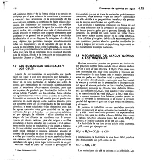 199
del potencial redox y de la fuerza iónica y su estudio es
complejo por el gran número de ecuaciones y constantes
a manejar. Las variaciones en la composición de los
minerales en contacto, la aparición de fases sólidas dife-
rentes, los fenómenos de concentración, las posibles
variaciones en la actividad de agua, los cambios de po-
tencial redox, etc., complican aún más el planteamiento,
siendo escasos los trabajos que ataquen plenamente este
problema y en general no es posible llegar a resultados
satisfactorios si no se dispone de máquinas de cálculo
muy rápidas que permitan manejar simultáneamente
todas las ecuacionesu, en el supuesto de que se dis-
ponga de suficientes datos para plantearlas. En caso de
producirse precipitaciones, los cálculos conducen a resul-
tados que rara vez se confirman en la realidad, excepto
para la calcita, debido a la formación de soluciones me-
taestables (Barnes y Clarke, 1969).
1.7 LAS SUSTANCIAS COLOIDALES Y
LOS GELES
Aparte de las sustancias en suspensión que puede
tener un agua y que son separables por filtración o
sedimentación más o menos prolongada, el agua puede
llevar en su seno partículas de tamaño del orden de
micras que permanecen en suspensión indefinidamente
como si estuviesen efectivamente disueltas, pero que
son capaces de producir por iluminación indirecta luz
difusa (efecto Tyndall): son los coloides. Estos coloides
son agrupaciones de varios cientos o miles de moléculas
formando un conjunto de tal tamaño que no puede con-
siderarse en modo alguno como materia disuelta, pero
que conserva parte de las propiedades de las sustancias
disueltas; a estas soluciones se las denomina soles. En
las aguas naturales —en gran cantidad en las aguas
contaminadas por el hombre— se encuentran coloides;
así por ejemplo, la alúmina y sílice disueltas en el
ataque de los silicatos se combinan con la concu-
rrencia de ciertos cationes para dar origen a arcillas
coloidales; el hierro disuelto con valencia +2 al oxidar-
se en medio básico se insqlubiliza y da origen a hidróxi-
do férrico coloidal; cambios de pH pueden también pro-
ducir sílice coloidal o alúmina coloidal. Cuando el
número de partículas es muy elevado, se pueden llegar
a soldar por contaeio muchas de estas partículas, dando
una4.extensa tced tridimensionar que engloba enormes
cantidades de agua y tiene lugar la formación de un gel.
Muchas veces el paso de coloide a precipitado es
15 Véase Helgueson (1970).
Elementos de quimica del agua 4.1 5
irreversible, ya que se trata de sustancias prácticamente
insolubles, cuya anterior —por así decir— solubilidad
era sólo debida a su pequeñísimo tamaño y a la presen-
cia de cargas superficiales no equilibradas.
Los coloides o sustancias coloidales en forma de sol
son muy afectados por la presencia de electrolitos que
las hacen pasar a geles por el proceso llamado de flo-
culación. En general los iones tienen un poder flocu-
lante tanto mayor cuanto mayor es su carga eléctrica.
Los coloides y los geles, debido a la enorme superficie
que presentan, pueden absorber grandes cantidades de
iones y juegan por lo tanto un papel muy importante en
los mecanismos químicos naturales.
1.8 MECANISMOS DEL ATAQUE QUÍMICO
A LOS MINERALES
Muchas sustancias pueden ser puestas en disolución
por procesos simples como sucede con el cloruro sódico
(C1Na) o con el yeso (SO4Ca • 2 H20). Pero otras mu-
chas sustancias son muy poco solubles y precisan ser
transformadas de una forma más o menos irreversible
antes de poder ser disueltas total o parcialmente.
El proceso de hidratación representa una fase inicial
de ataque y consiste en la penetración e incorporación
del agua al sistemai reticular de los cristales, formando
compuestos químicos de fórmula bien definida (hidra-
tos). La anhidrita (SO4Oa), poco soluble y muy compac-
ta, es transformada' en' yeso (SO4Ca • 2 H20) más solu-
ble y menos compacto. Los hidratos pueden perder su
agua al elevarse la temperatura o al variar la presión
parcial del agua en el gas con el que están en contacto,
y viceversa.
El proceso de hidrólisis es una verdadera reacción
entre el mineral y el agua, actuando los iones del agua,
H+ y OH-, como reactivos químicos. Es especialmente
efectiva con sales de ácidos o bases débiles tales como
la calcita (CO3Ca), silicatos (sales del ácido SiO4H4),
etcétera, y supone cambios en el pH del agua.
La hidrólisis de un ion de un ácido débil aumenta
el pH, como por ejemplo en:
CO3- + H20 — CO3H- + OH-
y similarmente la hidrólisis de una base débil produce
una disminución del pH, como es en:
NH4+ — NH3 + H+
Las variaciones de pH se oponen a la hidrólisis. Las
15
 
