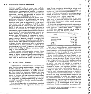 4.1 6	 Principios de química y rarlioquímica	 190
sustancias rampón16 ayudan al proceso y por eso la hi-
drólisis, que es lenta con aguas puras, puede ser rápida
cuando existen ciertas sustancias disueltas. La presencia
de anhídrido carbónico disuelto favorece la hidrólisis de
carbonatos y silicatos pero entorpece la hidrólisis de
sales amónicas o de hidróxidos de hierro.
Los fenómenos de oxidación-reducción pueden ser es-
pecialmente efectivos en la solubilización de ciertas
sustancias al producirse cambios de valencia, o por el
contrario puede frenar su solubilización. Así el hidró-
xido férrico puede ser solubilizado si el Eh es bajo
por transformación del Fe+++ en Fe++ . Por el contrario
un Eh elevado previene su solubilización al impedir la
existencia de iones Fe ++ . En los acuíferos, la presencia
de oxígeno es esencial para mantener un medio oxidante
y la presencia de materia orgánica para mantener un
medio reductor. En la sección 10 se comentará el im-
portante papel del fenómeno de reducción de sulfatos.
Los cambios de pH también juegan un importante
papel al permitir acelerar o impedir los procesos de
hidrólisis. La forma natural más frecuente es la dismi-
nución del pH por la presencia de ácidos inorgánicos u
orgánicos naturales tales como el sulfúrico procedente
de la oxidación de piritas, el nítrico procedente de los
fenómenos de nitrificación, el carbónico procedente de
la disolución de CO2, los húmicos procedentes del la-
vado de suelos vegetales, etc.
Ciertos procesos biológicos pueden provocar ciertas
reacciones a través de cambios del pH tal como la libe-
ración de ácidos; otras veces los microorganismos pue-
den intervenir en procesos redox, produciendo efectos
tales como la reducción de sulfatos (ver sección 10).
1.9 INTERCAMBIO IÓNICO
Ciertas sustancias sólidas naturales se caracterizan por
estar electrónicamente desequilibradas y logran la neu-
tralidad rodeándose de cationes si las cargas libres son
negativas (sustancias catiónicas) o de aniones si las car-
gas libres son positivas (sustancias aniónicas). Los iones
retenidos lo están muy débilmente (iones lábiles) y al
entrar en contacto con una disolución acuosa pueden
ser reemplazados, valencia a valencia, por otros iones
del mismo signo. Se trata de un fenómeno de adsorción,
existiendo un equilibrio dinámico entre los iones adsor-
-
bidos y los del agua.
En la naturaleza abundan los minerales con capacidad
de cambio iónico, pero sólo la presentan de forma acen-
tuada algunas especies del grupo de las arcillas, tales
como la caolinita, halloisita, montmorillonita, illita, ver-
miculita, etc., que son cambiadores catiónicos. La alú-
mina es cambiadora aniónica y los materiales orgánicos
pueden ser aniónicos o catiónicos. Son catiónicos los
ácidos húmicos, turba y lignito, madera, etc.
Cuanto mayor es el estado de división de esos mate-
riales, mayor es la facilidad y rapidez con que se realiza
el intercambio iónico, siendo máximo cuando se encuen-
tran en estado coloidal.
Se denomina capacidad de intercambio iónico de un
cierto material a los miliequivalentes que puede cambiar
con el medio por cada 100 g del mismo. La capacidad
de cambio para algunos minerales de la arcilla es
(Schoeller, 1962, pág. 303; Wayman, 1968).
Capacidad de cambio
meq/100 g
Vermiculita
	
100 a 150
Montmorillonita
	
80 a 150
Bentonita	
aprox. 100
Illita	
10 a 40
Caolinita
	
3 a 15
Dado que en la naturaleza son mucho más abundan-
tes las sustancias catiónicas, los cationes son los iones
más afectados por el intercambio iónico y con frecuencia
se considera sinónimo el cambio de bases (cationes) y
el intercambio (o simplemente cambio) iónico.
Si, por ejemplo, se tiene una arcilla formada en am-
biente de agua marina en la que domina el ion sodio,
la arcilla tendrá la mayoría de sus valencias libres y
cargas compensadas con Na+. Si esta arcilla se traslada
a un medio en el que dominan los iones calcio, cada
par de Na+ que pasen a la solución en virtud de su
labilidad y equilibrio dinámico con la misma, serán reem-
plazados por un Ca++ que domina la solución' 7, y así
sucesivamente, de modo que la solución pierde Cai-÷
y gana	 hasta que la elevación del contenido de
iones	 en la solución permite llegar a un equilibrio.
Este proceso se aplica industrialmente a la desmine-
ralización del agua, empleando resinas sintéticas que
poseen una capacidad de cambio muy superior a la de
las sustancias naturales. Si un agua con sales disueltas
se hace pasar por una columna llena de resina catiónica
saturada con hidrogeniones, todos los cationes son reem-
plazados por H , . Si a continuación se hace pasar por
una columna llena de resina aniónica saturada con oxhi-
Mineral
La posibilidad de que sean reemplazados por iones Na+ es muy
pequeña, dada su baja concentración inicial.
16 Ver apartado 1.3.6.
 