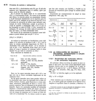 4.1 8 Principios de química y radioquímica	
192
dose más CO3 y disolviéndose más CO 2 gas. El pH sólo
aumenta muy ligeramente pues el sistema, igual que
antes, actúa de solución tampón.
En el proceso de añadir ácido se va consumiendo
CO3 y a continuación CO3H-. En cuanto se ha agotado
este último, la solución pierde sus propiedades tampón
y el pH desciende rápidamente con la siguiente gota de
ácido, pues el H + añadido ya no entra en reacción. Si en
el proceso de valoración se utiliza como indicador ana-
ranjado de metilo (heliantina), cuando se produzca el
viraje de amarillo a anaranjado (pH 4,5) es que se
ha consumido ya todo el CO3H- y CO3= presentes ini-
cialmente. El consumo de ácido mide el contenido en
esos dos iones, y se llama alcalinidad TAC.
Del estudio de las reacciones de equilibrio antes indi-
cadas se puede deducir que con pH  8,3 es
[CO3-] « [CO3H-]
Al realizar la valoración con fenolftaleína como indi-
cador, si la solución es incolora es pH  8,3 y por lo
tanto no existen cantidades importantes de CO 3= ; la
alcalinidad TAC mide sólo CO3H-. Si la solución es
roja el pH  8,3; añadiendo ácido hasta que se pro-
duzca el viraje a incoloro, el consumo indica la alca-
linidad TA que mide el contenido en CO3=.
Estas relaciones se resumen en:
Valor del pH
	
Iones del ácido carbónico existentes
 12,6	 CO3= sin CO2 disuelto
12,6 a 8,3	 CO3H- y CO3 sin CO2 disuelto
apreciable
4,5 a 8,3	 CO3H- y CO2 disuelto,
sin CO3- en cantidad importante
4,5	 ninguno, sólo CO2 disuelto
(CO2 + CO3H2)
Rara vez las aguas naturales tienen pH  8,3 o sea
que rara vez se tienen cantidades importantes de ion
carbonato CO3=.
En las aguas naturales otros iones pueden influir en
la alcalinidad tales como los derivados de la sílice di-
suelta, fosfatos, boratos, quizá fluoruros y a veces arse-
natos, aluminatos, hidróxidos de hierro y ciertos com-
puestos orgánicos, pero su influencia es en general muy
pequeña. Aguas con cantidades'medibles de hidróxidos
alcalinos o alcalinotérreos tienen pH mayor que 8,3 e
indican contaminación (vertidos, lavado de escombreras
con cal, ataque de cementos, etc.) y tienen unValor ele-
vado de la alcalinidad TA. Lo mismo sucede en aguas
que han sido tratadas con Ca(OH)2 o NaOH en los
procesos de tratamiento para corregir la calidad (ablan-
damiento).
Expresando las concentraciones en meq/1 se tiene
(Degremont 1963, pág. 19):
Determinación Valor de los iones
meq/1
TA y TAC
meq/1
COsH-
meq/I
CO3
meq/I
OH-
TA = 0
TAC
TA 
TAC
TAC-2TA
. O
0
O
O
2TA
TAC
2(TAC-TA)
O
O
O
O
2TA-TAC
TAC
2
TAC
TA
=2
TA C
TA 
2
TA = TAC
1.12 LA DISOLUCIÓN DE CALIZAS Y
DOLOMÍAS. AGRESIVIDAD A CALIZA
E INCRUSTABILIDAD
1.12.1 Solubilidad del carbonato cálcico
y del carbonato magnésico
El carbonato cálcico en forma de calcita es poco so-
luble en agua pura. Las cifras varían ligeramente según
distintos autores pero es de alrededor de 14 ppm de
CO3Ca ó 5,6 ppm de Ca ++ a 23 °C (Davis y De Wiest,
1966, pág. 102, Schoeller, 1962, pág. 273, Hem, 1959,
pág. 73).
El CO3-- se hidroliza según ya se ha explicado
CO3= +	 CO3H-
Toda sustancia que se disuelva en el agua y aporte
y en menor grado por aumento de la fuerza iónica,
desplaza el equilibrio hacia la derecha y disminuye la
El factor 2 procede de que la valoración de carbonatos se realiza
pasándolos previamente a bicarbonatos según la reacción:
CO3= + H + — CO3H-
y el ion CO3= (divalente) es medido en una reacción en la que sólo
juega una valencia.
 