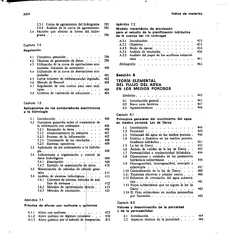 XXIII	 Indice de materias
3.3.1 Curva de agotamiento del hidrograma
3.3.2 Análisis de la curva de agotamiento.
14 Factores que afectan la forma del hidro-
grama 	
Capítulo 7.5
Aplicaciones de los computadores electrónicos
a la hidrologia
5.1 Introducción 	
5.2 Conceptos generales sobre el tratamiento de
la información con ordenador	
5.2.1 Recepción de datos 	
5.2.2 Almacenamiento en memoria	 .	 	
5.2.3 Proceso de la información .	 . .	 	
5.2.4 Transmisión de los resultados . .	 	
5.2.5 Sistemas operativos	 . . .	 . .
5.3 Aplicación de los ordenadores a la hidrolo-
gía 	
5.4 Aplicaciones a organización y control de
datos hidrológicos
5.4.1 Descripción	 ..... .	 . .	 .
5.4.2 Ejemplo de organización de datos.	 .
55 Mecanización de métodos de cál ulo gene-
rales
5.6 Análisis de sistemas hidrológicos	 .	 .
5.6.1 Concepto de sistema, tnétod s de aná-
lisis de sistemas 	
5.6.2 Métodos de optirnización 'recta	 	
5.6.3 Métodos de simulación 	
Apéndice 7.1
Práctica de aforos con molinete y q Imicos
A.1.1 Aforo con molinete.	 . .	 . .	 .
A.1.2 Aforo químico en régimen const nte . .	 .
A.1.3 Aforo químico por el método de i tegración.
392	 Apéndice 7.2
394
	
Modelo matemático de simulación
396	 de la cuenca del río Llobregat
para el estudio de le planificación hidráulica
A.2.1 Introducción 	 433
A.2.2 Objetivos 	 433
A.2.3 Modo de operar 	 434
A.2.4 Análisis de resultados	 	 436
A.25 Análisis del papel de los acuíferos subterrá-
neos 	 441
Bibliografía 	 442
Sección 8
TEORÍA ELEMENTAL
DEL FLUJO DEL AGUA
EN LOS MEDIOS POROSOS
Símbolos 	 445
0.1 Introducción general
0.2 Breve nota histórica
0.3 Agradecimientos 	
Capitulo 8.1
406	 Principios genetales del movimiento del agua
en medios poroso. Ley de Darcy
1.1 Introducción 	 449
1.2 Porosidad j 	 	 449
	
1.3 Velocidad del agua en los medios porosos 	 450
	
1.4 Estática y dinámica en los medios porosos 	
Gradiente hidráulico 	
1.5 La ley de Darcy 	
1.6 Ámbito de validez de la ley de Darcy	 	
	
1.7 Permeabilidad o conductividad hidráulica 	
1.8 Dimensiones y unidades de los parámetros
hidráulicos subterráneos .	 .	 .	 . .	 .	 456
1.9 Homogeneidad, heterogeneidad, isotropía y
anisotropía 	
1.10 Generalización de la ley de Darcy.	 . .	 	
1.11 Tensiones efectivas y presión neutra . .
1.12 Esfuerzos de circulación del agua subterrá-
nea 	
1.13 Flujos subterráneos que no siguen la ley de
Darcy 	
1.14 El flujo subterráneo en medios permeables
por fisuración 	
Capitulo 8.2
Valores y determinación de la porosidad
y de la permeabilidad
2.1 Introducción 	 464
2.2 Aspectos teóricos de la porosidad	 .	 	 464
Capítulo 7.4
Regulación
4.1 Conceptos generales 	 399
4.2 Técnicas de generación de datos 	 399
4.3 Utilización de la curva de aportaciones acu-
muladas. Garantía de suministro . . .	 . 400
4.4 Utilización de la curva de desviaciones acu-
muladas 	 401
45 Curva volumen de embalse-caudal regulado	 402
4.6 Método de Becerril 	 403
4.7 Regulación de una cuenca para usos múl-
tiples 	 404
4.8 Criterios de valoración de soluciones .	 	 405
447
447
448
406
406
407
407
408
409
409
409
409
410
411
411
412
413
421
423
430
431
451
453
453
454
457
460
460
461
462
462
 
