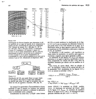 150
Elementos de química del agua 4.23
TAC
10. CO,C4
15
‘11
O
As
Xe
4
197
L1nm pirme
I 1111111 11:11 ;ijulIu 111 11
2,5
2,5
1111111111! 111111 1	 11111 11111 I
11115:1111 11.111111.1.!=aulil II
2,7
7,0 -
!i1111111111 lau11111 I 1111111111111
1•
I
11111151111
ruinuno,.;.1%
maysi
llllll
!!!!,:raráis..
llll -' AS
muuminer-vs!!!: niumum
N
5,0 -
ric Dionnal 11111 1 um. lll
2
11111 11111 ium
;fil 2.0
1 an 1111 1 1 l !!!
fi
• 1!!: ilii
ti 1111 movii u nwi i iii
N
peows lll
1 1 EWAvori 1111 lll
1.1 U !!:í lay ! 11111 II I
I ! I 11111111:111 1 II 1111 1 II I t,0 -
íll í 11111111111111 11 11111 111111
12
151111111111111111111111111111111111111
1,1
ItT
1,5
100	 Xe	 WO	 MO lee 720	 100
Residuo	 eca ppm
2,0 -
_
FIGURA 4.10
Gnomo grama de Hoover-Langelier para determinar el pH
de equilibrio de un agua en función de la temperatura 0,
residuo seco Rs, concentración de	 Ca,y alcalinidad
TAC. Ejemplo de manejo: Rs = 300 ppm, O = 20° C,
Ca = 80 ppm, TAC = 150 ppm CO,Ca. 1) Determinar
el punto A y trasladarlo a la columna 1 (punto A').
Unir A' con el punto representativo del Ca, punto B,
determinando el punto C en el corte con la columna 2.
Unir el punto C con el punto representativo de
la alcalinidad D y leer el pH de equilibrio en el corte con la
columna 4 que es 7,45. (Modificado de Degrémont, 1963).
FIGURA 4.11
Distribución del CO2 que puede liberar un agua (total).
El CO2 agresivo sólo existe si el agua tiene capacidad
de disolver más caliza. Si el agua es incrustante tiene un
déficit de co, de equilibrio (Custodio, 1965, pág. 34).
Los ensayoi de agresividad e incrustabilidad se hacen
poniendo el agua a ensayar en contacto con mármol
triturado (ensayo del mármol) y midiendo la diferencia
entre la alcalinidad antes y después.
Considerando los iones CO3= 3r CO3H- como formas
del CO2 se puede estab ecer la clasificación de la figu-
ra 4.11, en la que se exponen las diferentes formas en
que puede estar el CO2 total disuelto en un agua. Al ir
disolviendo caliza en agua agresiva, parte del CO2 libre
se transforma en CO2 combinado y parte pasa a engrosar
el CO2 de equilibrio.
La diferencia i =	 (medido) — pH (equilibrio) se
llama índice de saturación y es positivo para aguas in-
crustantes y negatiVo para aguas agresivas a caliza.
La utilización de las figuras 4.8, 4.9 ó 4.10 permite
determinar si un agua esagresiva, equilibrada o incrus-
tante comparando los valores del pH o CO2 libre de
equilibrio obtenidos por cálculo con los medidos en el
agua.
Otra forma de operar (Back, 1961) es calcular el
Ca++ de equilibrio a partir de los valores del pH y de
la alcalinidad TAC, ayudándose de las figuras 4.12 y
4.13; se calcula la actividad CO3=
[CO3H-1
- • • CO31-1- • K CO3H-
 CO3=  —
o sea:
log CO3= =
= log [CO3H-] +	 Tco3H — pKc033.1 + pH
siendo [CO3H-] la molalidad en CO3H- medida,
vco3H- el coeficiente de actividad del CO3H- leído
en la figura 4.13, K co'
	
la constante de equilibrio
leída en la figura 4.12 y I-1+ la actividad de hidro-
geniones obtenida del pH (H+ =
H-b
 