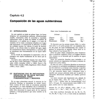 Capítulo 4.2
Composición de las aguas subterráneas
INTRODUCCIÓN
En este capítulo se darán en primer lugar, de forma
sinóptica, las características químicas, concentraciones
usuales, comentarios sobre la nocividad y toxicidad,
indicaciones sobre el modo de realizar el análisis de
laboratorio y el análisis en el campo y la toma de
muestras, de los iones y sustancias disueltas en el agua
más importantes. A continuación se definirán, se darán
las unidades usuales, los valores, el modo de determi-
nación, y los efectos sobre la calidad del agua, según
las características físicas, fisicoquímicas y químicas que
se consideran más frecuentemente en las aguas subte-
rráneas.
Se ha tratado de sistematizar la exposición a fin de
conseguir una rápida localización de los datos que se
busquen.
Los datos, salvo indicación expresa, han sido obteni-
dos de Hem (1959), Rainwater y Thatcher (1960), Cus-
todio (1965), Schoeller (1955) y (1962), Davis y De
Wiest (1966), Catalán (1969), Degrémont (1963), Powell
(1964) y Scott (1967).
2.2 SUSTANCIAS QUE SE ENCUENTRAN
DISUELTAS EN UN AGUA NATURAL
SUBTERRÁNEA. IONES
FUNDAMENTALES Y MENORES
En un agua subterránea natural, la mayoría de las
sustancias disueltas se encuentran en estado iónico.
Unos cuantos dé estos iones se encuentran presentes'
casi' siernpre'y su suma reprelenta casi la totalidad de
los iones disueltos; estos son los iones fundamentales y
sobre ellos descansará la mayor parte de los aspectos
químicos e hidrogeoquímicos que serán tratidos en la
sección 10:
Estos iones fundamentales son
Es frecuente que los aniones nitrato (NO 3-) y carbo-
nato (CO3 )- y el catión potasio (1( ) se consideren den-
tro del grupo de iones fundamentales aun cuando en
general su proporción es pequeña. Otras veces se in-
cluye además el ion ferroso (Fe++).
Entre los gases deben considerarse como fundamen-
tales el anhídrido carbónico (CO2) y el oxígeno disuelto
(02), aunque no es frecuente que se analicen en aguas
subterráneas.
Entre las sustancias disueltas poco ionizadas o en
estado coloidal son importantes los ácidos y aniones de-
rivados de la sílice (Si02).
El resto de iones y sustancias disueltas se encuentran
por lo general en cantidades notablemente más pequeñas
que los anteriores y se llaman iones menores a aquellos
que se encuentran habitualmente formando menos del
1	 del contenido iónico total y elementos traza a
aquellos que aunque presentes están por lo general en
cantidades difícilmente medibles por medios químicos
usuales.
Los iones menores más importantes son, además de
los ya citados NO3-, CO3=, K+ y Fe++ , el NO2-, F-,
NH4 fr y Sr++ . Suelen estar en concentraciones entre
0,01 y 10 ppm. En concentraciones entre 0,0001 y 0,1
ppm, suelen estar los iones menores:
aniones: Br-, S = , PO4-3, BO3H2-, NO2-, OH-, I-, etc.
cationes: Fe+++ , Mn++, NH4, , H+, Al+++ etc.
Los iones metálicos derivados del As, Sb, Cr, Pb,
Cu, Zn, Ba, V, Hg, U, etc., a veces están en cantidades
Aniones Cationes n
Cloruro Cl- Sodio Na.
14.)
Sulfato SO4= Calcio Ca++ 3
Bicarbonato CO31-1- Magnesio Mg++
 