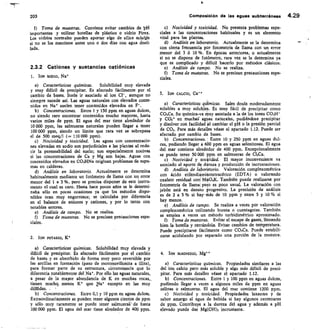 203
	
Composición de las aguas subterráneas 4.29
f) Toma de muestras. Conviene evitar cambios de 131-1
importantes y utilizar botellas de plástico o vidrio Pirex.
Los vidrios normales pueden aportar algo de sílice solale
si no se los mantiene antes uno o dos días con agua desti-
lada.
2.3.2 Cationes y sustancias catiónicas
1. ION SODIO, Nai-
Características químicas.	 Solubilidad muy elevada
y muy difícil de precipitar. Es afectado fácilmente por el
cambio de bases. Suele ir asociado al ion CP, aunque no
siempre sucede así. Las aguas naturales con elevados conte-
nidos en Na* suelen tener contenidos elevados en F.
Concentraciones. Entre 1 y 150 ppm en aguas dulces,
no siendo raro encontrar contenidos mucho mayores, hasta
varios miles de ppm. El agua del mar tiene alrededor de
10 000 ppm, las salmueras naturales pueden llegar a tener
100 000 ppm, siendo un limite que rara vez se sobrepasa
el de 500 meq/1	 110 000 ppm).
Nocividad y toxicidad. Las aguas con concentracio-
nes elevadas en sodio son perjudiciales a las plantas al redu-
cir la permeabilidad del suelo; son especialmente nocivas
si las concentraciones de Ca y Mg son bajas. Aguas con
contenidos elevados en CO3HNa originan problemas de espu-
mas en calderas.
Análisis en laboratorio. Actualmente se determina
habitualmente mediante un fotómetro de llama con un error
menor del 1 a 3 %, pero se precisa disponer de este instru-
mento el cual es caro. Hasta hace pocos años se le determi-
naba sólo en pocas ocasiones ya que los métodos dispo-
nibles eran muy engorrosos; se calculaba por diferencia
en el balance de aniones y cationes, y por lo tanto con
notables errores.
Análisis de campo. No se rpsli7a.
Toma de muestras. No se precisan precauciones espe-
ciales.
2. ION POTASIO,
Características químicas. Solubilidad muy elevada y
difícil de precipitar. Es afectado fácilmetite por el cambio
de bases y es absorbido de forma muy poco reversible por
las arcillas en formación (paso de montmorillonita a illita),
para formar parte de su estructura, circunstancia que lo
diferencia notablemente del Na. Por ello las aguas naturales,
a pesar de la mayor abundancia de K en muchas rocas,,
tienen muchq menos K que Na excepto en las muy
diltridas. .
Concentraciones. Entre 0,1 y 10 ppm en aguas dulces.
Extraordinariamente se pueden tener algunos cientos de ppm
y sólo muy raramente se puede tener salmueral de hasta
100 000 ppm. El agua del mar tiene alrededor de 400 ppm.
Nocividad y toxicidad. No presenta problemas espe-
ciales a las concentraciones habituales y es un elemento
vital para las plantas.
Análisis en laboratorio. Actualmente se la determina
con cierta frecuencia por fotometría de llama con un error
menor del 3 6 10 %. En épocas anteriores, o actualmente
si no se dispone de fotómetro, rara vez se le determina ya
que es complicado y difícil hacerlo por métodos clásicos.
Análisis de campo. No se realiza.
Toma de muestras. No se precisan precauciones espe-
ciales.
3. ION CALCIO, Ca**
Características qihmicas. Sales desde moderadamente
solubles a muy solubles. Es muy fácil de precipitar como
CO3Ca. Su química-va muy asociada a la de los iones CO3H-
y CO3 en muchal aguas naturales, pudiéndose precipitar
y disolver con facilidad al cambiar el pH o la presión parcial
de CO,. Para más detalles véase el apartado 1.12. Puede ser
afectado por cambio de bases.
Concentraciones. ' Entre 10 y 250 ppm en aguas dul-
ces, pudiendo llegar á 600 ppm en aguas selenitosas. El agua
del mar contiene alrededor de 400 ppm. Excepcionalmente
se puede tener 50 000 ppm en salmueras de Cl2Ca.
Nocividad y toxkidad. El mayor inconveniente va
asociado al aporte de düreza y producción de incrustaciones.
Análisis de laboratorio. Valoración complexométrica
con ácido etilendiaminotetracético (EDTA) o valorando
oxalato residual coni MnO.K. También puede realizarse por
fotometría de llamal pero es poco usual. La valoración con
jabón está en desuso jsrogresivo. La precisión de análisis
es de 2 a 5 % si hay-más de 10 ppm y entre 5 y 10 °/.3 si
hay menos.
Análisis de campo. Se realiza a veces por valoración
complexométrica utilizando bureta o cuentagotas. También
se emplea a veces un método turbidimétrico aproximado.
Toma de muestras. Evitar el escape de gases, llenando
bien la botella y cerrándola. Evitar cambios de temperatura.
Puede precipitarse fácilmente como CO3Ca. Puede estabili-
zarse acidulando por separado una porción de la muestra.
4. ION MAGNESIO, Mg”
Características químicas. Propiedades similares a las
del ion calcio pero más soluble y algo más difícil de preci-
pitar. Para más detalles véase el apartado 1.12.
Concentraciones. Entre 1 y 100 ppm en aguas dulces,
pudiendo llegar a veces a algunos miles de ppm en aguas
salinas o salmueras. El agua del mar contiene 1200 ppm.
c) Nocividad y toxicidad. Propiedades laxantes y da
sabor amargo al agua de bebida si hay algunos centenares
de ppm. Contribuye a la dureza del agua y además a pH
elevado puede dar Mg(OH), incrustante.
 