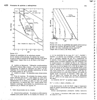 Agua inestable
Fe0H•
Fe(OH12
Agua inestable Ise reduce a H21
0,
0,2
0.4
-0.6
0,8
Fe ••	Fe••
t1	 mayoría a
11.1	 subterraneaS
°
,10 entro de est
.... E.9.T.PR.....
ve.c.„
wkrpo
s..	
Fe
o	 •-•
/u2
to
Fe OH
Fe101-03..••-
FelOkOx
as
Fef0k1/3
Ise oxida a 02 /
_J
/,0
4.30	 Principios de química y radioquímica	 204
1	 d	 6
	
10	 12
	
14
p H
FIGURA 4.15
Campos de estabilidad de las soluciones acuosas
de los sistemas férrico-ferrosos. Se indican los campos
en que se sitúan la mayoría de las aguas naturales y las aguas
subterráneas. (Según Hem et al., en Davis y De Wiest,
1966).
Análisis en laboratorio.	 Valoración complexométrica
con EDTA indirecta (Mg = dureza — Ca), rara vez realizada
directamente. En desuso la valoración con jabón y el gra-
vimétrico. No es fácil tener métodos substitutivos. El error
de análisis puede ser del 5 al 10 To.
Análisis de campo.	 Se determina como dureza menos
calcio.
f) Toma de muestras. En principio las mismas precau-
ciones indicadas para el	 pues aunque no suele preci-
pitar, si se precipita Ca ++ entre el análisis del mismo y la
determinación de la dureza, se tiene un error que puede
ser importante y la relación Mg++/Ca++ puede quedar nota-
blemente aumentada, desvirtuando las consideraciones geo-
químicas que se réalicen (ver sección 10).
5. IONES RELACIONADOS CON EL HIERRO
a) Características químicas.	 Su química es relativamente
compleja pues puede existir en los estados de valencia +2
F/GURA 4.16
Porción del campo de estabilidad del sistema férrico-ferroso
en agua que contiene 100 ppm de CO31-1- y 10 ppm
de SO4-. En estas condiciones existen iones Fe++.
(Según Hem en Davis y De Wiest, 1966).
y +3. La estabilidad de los iones Fe ++, Fe+++, Fe(OH)++,
Fe(OH)*, en relación con el Fe(OH), y Fe(OH), precipita-
dos o coloidales, depende del pH, Eh y composición de
la solución. Ciertas materias orgánicas y algunas inorgánicas
pueden actuar formando complejos, que aún complican más
el comportamiento. Los trabajos de Hem et al. (1962) han
Ilevado a establecer un conjunto de diagramas de estabilidad
tales como los de las figuras 4.15 y 4.16. En la figura 4.15,
se dan los límites de los campos de estabilidad donde puede
verse en general que las aguas subterráneas normalmente
sólo tienen disuelto Fe** (a veces Fe01-11 y a pH algo ele-
vado prácticamente no existe hierro disuelto. Un estudio de
detalle puede encontrarse en Schoeller (1962) págs. 288-
297. La figura 4.16, muestra las curvas de solubilidad
del Fe** dentro de ese campo para una cierta composición
del agua.
La oxidación del Fe++ se produce según:
Fe++ 1/2 02 + 2H20 Fe(OH)3 1-1+
o sea disminuyendo el pH. El CO,H- juega el importante
papel de tampón permitiendo que prosiga la reacción y libe-
rándose CO,.
Ciertos microorganismos promueven medios reductores
29 En Eriksson y Khunakasem (1966) puede verse el tratamiento
del sistema Fe + Mn.
/A
 