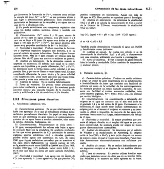 205
	
Composición de las aguas subterráneas 4.31
que favorecen la formación de Fe++, mientras otros utilizan
la energía del paso Fe** a Fe en sus procesos vitales y
dan lugar a precipitaciones gelatinosas; estos crecimientos
bacterianos se favorecen en la oscuridad y en aguas con ex-
ceso de 02 y abundante CO2.
El Fe puede estabilizarse con compuestos orgánicos tales
como los ácidos oxálico, tartárico, cítrico y también con
polifosfatos.
Concentración. Fe entre 0 y 10 ppm, siendo de
menos de 0,5 ppm en aguas aireadas. Con pH entre 5 y 8
rara vez se llega a 50 ppm. En aguas muy ácidas se puede
llegar a 100 ppm en Fe + Fe*. Las aguas alcalinas sólo
tienen muy pequeñas cantidades de Fe o Fe(OH)*.
Nocividad y toxicidad. Produce manchas de herrum-
bre y depósitos orgánicos fangosos con Fe(OH)3 y es en
general molesto en aguas industriales. Puede originar incrus-
taciones duras. Más de 5 ppm pueden ser tóxicas para las
plantas. Más de 0,5 ppm son nocivas o molestas en general.
Análisis en laboratorio. Se le determina cuando se
sospecha su existencia. El método más usual es la colori-
metría con bipiridina y se puede diferenciar, Fe+.? y Fe+++.
Se determina tanto la forma iónica como coloidal o en sus-
pensión fina, y por eso se llama a veces hierro total. Es muy
complicado diferenciar la parte iónica y la parte coloidal
y en suspensión fina. Unas veces conviene una buena filtra-
ción previa y otras una reducción del precipitado.
Análisis de campo. No se realiza habitualmente.
f) Toma de muestras. Es preciso tomar precauciones
para evitar oxidación y cambios de pH. En ocasiones puede
convenir separar una pequeña fracción de la muestra, fil-
trarla y acidificarla a fin de estabilizar el Fe disuelto.
2.3.3 Principales gases disueltos
1. ANHÍDRIDO CARB6NICO, CO2
Características químicas. Es un gas relativamente so-.
luble (ver apartado 1.4) y que al hidrolizarse produce ácido
carbónico parcialmente disociado. Su papel es muy impor-
tante ya que determina en gran manera el comportamiento
químico de un agua frente a muchos minerales, tales como
la calcita, dolomita, feldespatos, etc.
Concentraciones. Frecuentemente se sitúa entre 1
y 30 ppm, correspondiendo los valores más bajos a aguas
en contacto fácil con la atmósfera. En acuíferos profundos
en los que existe generación de CO2 (oxidación de materia
orgánica, aportes volcánicos, etc.) y elevadas presiones,
pueden existir aguas con contenidos en CO2 de hasta
1500 ppm (aguas carbónicas naturales) que se mantiene si
esa agua aflora rápidamente. La presión parcial de CO2
en la atmósfera.varía entre 0,00033.y 0,00044 atm (Caro 1965,
Catárán 1969 pág. 147) pudiendo variar entre 0,001 y 0,1
en el aire que llena los poros del suelo agrícola (Schoeller,
1962).
c) Nocividad y toxicidad. Las aguas con un exceso de
CO2 (ver apartado 1.12) son agresivas y las que pierden CO2
pueden convertirse en incrustantes. Aguas con más de
20 ppm de CO2 libre pueden ser agresivas para el hormigón.
Análisis en laboratorio. Se determina la alcalinidad
TAC y el pH y se calcula la concentración en CO2 a partir
de la fórmula de Tillmans, transformando la alcalinidad
TAC en CO31-1:
log CO2 (P171n) = 6 — PH + log 1,589 • CO31-1 (ppm);
si es 4,6  pH  8,3
También puede determinarse valorando el agua con NaOH
y fenolftaleína como indicador.
Análisis de campe. Se realiza por cálculo si se ha
determinado la alcalinidad TAC y el pH, o directamente
con sosa cáustica, milizando una bureta o cuentagotas.
f) Toma de muestras. Evitar el escape de gases llenando
bien la botella y cerrándola. Evitar cambios de temperatura
y analizar pronto.
2. OXIGENO DISUELTO, 02
Características químicas. Produce un medio oxidante
y juega un papel de ,gran importancia en la solubilización
o insolubilización de, iones que cambian con facilidad de
valencia así como en la actividad de los microorganismos.
Su ausencia produce un imedio llamado anaerobio. Se con-
sume con facilidad .si existen sustancias oxidables, tales
como materia orgánica, Fe++, NH4+, NO2-, etc., en especial
por acción biológica.
Concentraciones. La concentración a saturación del
oxígeno en el agua en contacto con el aire está dada en
el apartado 1.4 y es del orden de 10 ppm. Previamente a la
infiltración, el agua puede estar incluso sobresaturada en
oxígeno, pero en el terreno el oxígeno se consume y su reno-
vación es difícil o imposible. La mayoría de las aguas sub-
terráneas tienen entre 0 y 5 ppm, frecuentemente por debajo
de 2 ppm.
Nocividad y toxicidad. El mayor problema que pre-
senta el oxígeno disuelto en el empleo del agua es que pro-
duce corrosividad. Su ausencia puede ser origen de malos
gustos (fermentaciones anaerobias).
Análisis de laboratorio. Se determina por el método
de Winkler o su modificación de Alsterberg. El oxígeno
oxida al Mn(OH), a MnO, y éste oxida después un exceso
de ioduro a iodo, el cual se valora con tiosulfato. Puede tam-
bién determinarse electrométricamente con suficiente pre-
cisión.
Análisis de campo. No se realiza habitualmente por
ser engorroso excepto' si se dispone de un medidor electro-
métrico.
Toma de muestras. Es preciso utilizar botellas espe-
ciales que permiten cerrar sin dejar gas en su interior (bote-
llas Winkler) y la muestra no debe agitarse en la toma.
16
 