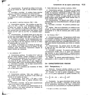 207
	
Composición de las aguas subterráneas 4.33
Concentraciones. En general por debajo de 0,2 PIDni,
rara vez por encima de 1 ppm. Es más abundante en aguas
ácidas.
Nocividad y toxicidad. Al oxidarse forma manchas
negruzcas y favorece el crecimiento de ciertas bacterias.
d) Análisis. Se le determina sólo cuando se sospecha
su existencia. Se le oxida a permanganato y se mide el color
generado.
2. ION AMONIO Y AMON ÍACO DISUELTO, NHC y NH3
Características químicas. Son oxidados con gran faci-
lidad a N3, NO,-, o NO3- y son fácilmente retenidos por
el terreno por cambio de bases. Se hidrolizan, (NH4+
NI-I,	 He), existiendo un equilibrio entre ambos. Si existe
gran cantidad (rara vez) pueden actuar como tampón. Puede
coexistir con Fe pero no con NO,- en cantidades impor-
tantes.
Concentraciones. En general menos de 0,1 ppm pero
en casos muy excepcionales puede llegar a 400 ppm. El agua
del mar tiene entre 0,005 y 0,05 ppm, a veces hasta 0,35.
Nocividad y toxicidad. En las concentraciones usua-
les no es origen de problemas, pero a concentraciones ma-
yores puede llegar a dar olor amoniacal. Suele ser un índice
de contaminación (ver sección 18).
Análisis. Se determina por el método de Nessler por
reacción del NH, con I4H5K, (reactivo de Nessler). El NH3
combinado puede determinarse similarmente después de
haberlo liberado por destilación.
3. ION ESTRONCIO, Sr
Características químicas. Es similar al Ca pero sus
sales son menos solubles. Aunque contribuye a la dureza
del agua, no tiene importancia por ser relativamente escaso.
Concentraciones. En general entre 0,01 y 1 ppm, a
veces hasta 20. El agua marina tiene 13 ppm. Algunas sal-
mueras pueden llegar a tener, extraordinariamente 1000 ppm.
Nocividad y toxicidad. En las bajas concentraciones
normales no es nocivo ni molesto.
Análisis. Se le determina por fotometría de llama,
pero se hace pocas veces.
4. ION LITIO, Li*
Características químicas. Sales muy solubles y es
poco retenido por el terreno. En general es más cedido que
retenido en los cambios de bases.
Concentraciones. Entre 0,001 y 0,5 ppm, a veces
hasta 1 ppm, pudiehdo llegar en algunas salmueras hasta
10 ppm.
r) Nocividad y toxicidad. En las bajas concentraciones
usuales no es nocivo ni crea problemas.
d) Análisis. Se le determina por espectrometría de ab-
sorción atómica y con menos precisión por fotometría de
llama, pero se hace pocas veces.
5. IONES DERIVADOS DEL ALUMINIO (ALÚMINA, Al2O3)
Características químicas. El aluminio es muy difícil
de poner en solución y queda fuertemente retenido en las
arcillas. Es fácilmente hidrolizable y anfótero. Sólo existe
en cantidades importantes como Al en aguas muy ácidas
	
o como	 o Al20411 en aguas básicas, en cuyo caso
puede producir alguna alcalinidad. Puede también estar en
forma coloidal como Al204I-12.
Concentraciones. En general entre 0,005 y 0,3 PPIn
pudiendo llegar muy extraordinariamente a 100 ppm en aguas
muy ácidas.
Nocividad y toxicidad. No presenta problemas espe-
ciales.
Análisis.	 Rara vez se determina y su análisis es com-
plicado. Se realiza espectrométricamente y es preciso tener
precauciones en la toma de muestras para evitar su preci-
pitación.
6. ION URAN/L0 UO,'
Características químicas. Es ligeramente soluble como
tal o formando complejos. En medios reductores pasa a U+4
y se precipita con facilidad. Es muy ligeramente radioactivo.
Aguas muy ácidas pueden tener cantidades importantes y tam-
bién aguas alcalinas bicarbonatadas, pues forma un complejo
soluble.
Concentraciones. ¡En general menos de 0,001 ppm.
El agua del mar tiene 0,002 ppm. Es muy raro encontrar
más de 0,01 ppm.
Nocividad y toxicidad. No presenta problemas a las
concentraciones usuales, pero sí en aguas con contenidos
algo elevados, ya qua eS químicamente y radioactivamente
tóxico. Su concentración:máxima permisible es de 0,2 p41c/cc
(ver capítulo 1.5).
Análisis.	 En general espectrométricamente o fluoro-
métricamente y sólo se analiza en casos especiales.
2.4 CARACTERÍSTICAS FÍSICAS
2.4.1 Temperatura, O
Definición. Potencial calorífico referido a un cierto
origen, por ejemplo la temperatura de fusión del hielo.
Unidades. Se mide en grados centígrados o Celsius
(°C) y en los países anglosajones en grados Farenheit CF),
(°F — 32) ; Ace =	
5
	9 	 9
c) Propiedades. Las aguas subterráneas tienen una tem-
peratura muy poco variable, y responde a la media anual
de las temperaturas atmosféricas del lugar, incrementado
en el producto de la profundidad por el gradiente geotérmico
31 El signo A se refiere a una variación.
 