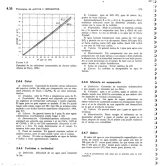 0 20	 0	 60	 80	 100	 120	 ItO	 160
103 Pem de	 CINa
260
160 200 2;0 2;.0
1,04
1,22
1,20
1,16
u T,14
1511,12
c
1,10
4.36	 Principios de química y radioquímica	 210
FIGURA 4.19
Densidad de las soluciones concentradas de cloruro sódico
(Datos de Perry, 1956).
Unidades. ppm de Si02 (B); ppm de mástic (A);
grados de bujía lackson.
Aproximadamente B = 0,1 + 0,14 A. En general es difícil
establecer relaciones entre las diferentes unidades, pues
varían con la causa de la turbidez.
Propiedades. Mide el contenido en materias coloida-
les y la materia en suspensión muy fina y difícil de sedi-
mentar y filtrar. La luz se difunde a su paso por el efecto
Tyndall.
El agua Ilamada transparente tiene menos de 1,42 ppm
Si02 y permite ver en 4 m de espesor. Hasta 2,85 ppm Si02
se Ilama opalina, hasta 6,25 algo turbia, hasta 9,00 turbia
y con más de 9,00 muy turbia.
Valores. En general menos de 1 ppm para aguas sub-
terráneas.
Determinación. Por comparación con una serie de
preparaciones con ácido silícico o con mástic o bien midiendo
la disminución de la intensidad luminosa de una bujía patrón.
No se suele determinar en el campo. Se hace con un turbidí-
metro dotado de célula fotoeléctrica.
Toma de muestras. Evitar cambios de pH.
Efectos. La turbidez es desagradable en agua de
bebida.
2.4.4 Color
Definición. Capacidad de absorber ciertas radiaciones
del espectro visible. Se mide por comparación con un stan-
dard arbitrario de CI3Co + C16PtK2. Es un valor semicuan-
titativo.
Unidades. ppm de Pt-Co o simplemente ppm de Pt.
Propiedades. En general está originado por materia-
les orgánicos de formaciones carbonosas o suelos vegetales.
El agua pura en gran espesor es azulada. Si hay Fe puede
tomar color rojizo, negro con Mn. Con SH 2 se produce color
azulado y con ácidos húmicos amarillento (Bogomolov, 1965,
pág. 67).
Valores. En general menos de 5 ppm Pt para aguas
subterráneas; anormalmente puede llegar a 100.
Determinación. Colorimétricamente utilizando como
standard una solución que contiene 1 gr de CI,Co, 1,245 gr
de C16PtK2 y 100 cc de C1H concentrado, diluyendo eI con-
junto a 1 litro. No suele determinarse en el campo. La
muestra debe estar bien filtrada.
Toma de muestras. En general conviene realizar el
análisis pronto, pues el color puede variar con el tiempo.
g) Efectos. El color es desagradable en agua de bebida
e indica a veces nntaminación orgánica.
2.4.5 Turbidez o turbiedad
a) Definición. Dificultad de un agua para transmitir
la luz.
2.4.6 Materia en suspensión
Definición. Contenido en materiales sedimentables
o que pueden ser retenidos por un filtro.
Unidades.	 ppm o en cc/litro, según el método em-
pleado, siendo muy difícil la conversión, ya que ambos valo-
res dependen de muchas circunstancias.
Propiedades. Las aguas de origen subterráneo no
tienen materia en suspensión, excepto en circulaciones kársti-
cas o si se ha obtenido en una captación mal desarrollada
en la que se producen arrastres.
Valores.	 En general menor que 1 ppm en aguas sub-
terráneas.
e) Determinación. Basta recoger el sedimento en un
decantador aforado o pesar el residuo que queda en el
filtro, después de secado. En el primer caso puede realizarse
en el campo con comodidad.
2.4.7 Sabor
El sabor del agua es una determinación organoléptica sub-
jetiva, de interés en agua potable. Las aguas con más de
300 ppm de	 tienen gusto salado, las que tienen más de
400 ó 450 ppm de Sar tienen gusto salado y amargo, las
que tienen mucho CO2 libre tienen gusto picante, etc.
 Es el procedimiento más usual por su sencillez, pero es semi-
cualitativo.
 