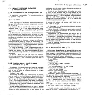 211
	
Composición de las aguas subterráneas 4.37
2.5 CARACTERÍSTICAS QUÍMICAS
Y FISIOQUÍMICAS
2.5.1 Concentración de hidrogeniones, pH
Definición y propiedades. Ya han sido definidas en
los apartados 1.2 y 1.3.6.
pa —log  H
El pH crece el 8 %/°C al crecer la temperatura y por tanto
hay que darlo referido a una cierta temperatura, por ejem-
plo 18° 6 25 °C.
Valores. Por lo general varía entre 6,5 y 8 y más
raramente entre 5,5 y 8,5. En casos excepcionales puede
variar entre 3 y 11. El agua marina tiene un pH aproximado
de 8.
Determinación en laboratorio. Electrométricamente
con un pH-metro con precisión de por lo menos 0,1. Tam-
bién puede determinarse colorimétricamente disponiendo de
una serie de indicadores, pero es mucho más engorroso y
menos preciso.
Determinación en el campo. Aunque no es frecuente
determinarlo en el campo en trabajos de investigación o de
precisión conviene hacerlo. Se puede hacer con un pH-metro
portátil (precisión 0,1 a 0,2) o colorimétricamente (precisión
0,5 que es muchas veces insuficiente).
Torna de muestras. Evitar cuidadosamente fugas de
gases, oxidaciones o reducciones y cambios de temperatura.
Analirar con rapidez. Los valores determinados en labora-
torio están siempre algo alterados, en general más altos que
la realidad.
Efectos. Aguas con pH  7 suelen ser agresivas.
pH  9 crea dificultades en las plantas. Los peces soportan
valores entre 5,0 y 9,5 pero el intervalo óptimo está entre 6,5
y 8,5.
2.5.2 Residuo seco y total de sales
disueltas, Rs y Sd.
Definiciones. El residuo seco es el peso de materiales
resultante de evaporar 1 1 de agua. El total de sales disueltas
mide el peso de todas las sustancias disueltas en el agua,
sean o no volátiles.
Unidades. ppm o g/l.
Propiedades. El residuo seco varía algo con la tempera-
tura de secado y conviene fijarla por ejemplo 105-110 `C
o 180 °C. A 105-110 °C pueden existir algunos bicarbonatos,
algo de agua de hidratación y algunas materias orgánicas.
A 180°C no quedah bicarbonatos pues pasan a carbonatos,.
se ,quema o ,volatiliza la mayoría de la materia orgánica
y se desprende todo el agua de hidratación. En general estos
valores son muy similares.
A veces se da el residuo a calcinación (al rojo o a ignición)
que es menor que los anteriores, pues los carbonatos se trans-
forman en óxidos perdiendo CO2. Es una medida de los
carbonatos pero es poco precisa, además de que existe el
peligro de volatizar otras sales.
El total de sales disueltas difiere del residuo seco a 110
o 180 °C en que se cuenta todo el CO3H presente, el cual
durante el calentamiento puede llegar a la precipitación se
descompone en £03' y CO2 que se escapa. Aproximadamente
Sd = Rs + 1/2 CO3H- en ppm. A veces se da como total
de meq/1 de cationes + aniones = 2 M. En un análisis debe
cumplirse aproximadamente que:
cationes + E aniones + E coloides — 1/2 CO3H- R. a
110 6 180 °C en ppm.
En el apartado 2.4.2 se han dado las relaciones aproxima-
das con la conductividad.
Valores.	 Entre 50 ylsoo ppm en aguas dulces, pudiendo
llegar a 300 000 ppm en salmueras. El agua del mar tiene
alrededor de 35 000 ppm.
Determinación, ti determinación del residuo seco es
esencialmente gravimétrica y su precisión es del 1 al 5 %.
Es engorroso y suele evitarse calculándolo indirectamente
a través de la conductividad. El residuo seco a calcinación
está en desuso. No se maliza en el campo. El total de sustan-
cias disueltas se calcula.
Toma de muestras.	 Conviene evitar pérdidas de gases
para evitar precipitados.
I
1
1	 1
2.5.3 Alcalinidades TAC y TA
Definiciones. La alcsilinidad es la capacidad de un agua
para neutralizar ácicios»F La alcalinidad TAC mide la capa-
cidad hasta pH = 4,5 (viraje del anaranjado de metilo) y la
alcalinidad TA hasta pH = 8,3 (viraje de la fenolftaleína).
Miden el contenido de aniones hidrolizables.
Unidades. Usualmente ppm de CO3Ca o meq/1 (1 rneq/1=
= 50 ppm CO3Ca).
También:
grado francés (°F)
1 °F -= 10 ppm CO3Ca 1/5 meq/1;
grado alemán (°A)
1 °A = 10 ppm CaO = 17,8 ppm CO3Ca;
grado inglés o grado Clark (°I)
1 °I	 14,3 ppm CO3Ca;
grano por galón americano (gpg)
1 gpg = 17,14 ppm CO3Ca.
Propiedades. Ya han sido comentadas en el apartado 1.11.
Un agua con pH 7 puede tener cierta alcalinidad TAC,
aunque se la considere ácida por su pH.
Las alcalinidades miden el efecto de los iones CO3H-
y CO3° y también de los OH-, SiO41-13-, PO4-3, 13031-12-,
F-, etc., pero en aguas subterráneas estos últimos influyen
poco.
Si es pH 8,3 es TA 0 y CO3H- TAC en meq/l,
o bien CO3H- (ppm) = 1,22 TAC (ppm CO3Ca).
No debe contundirse con la alcalinidad de un agua con la pro-
piedad de ser alcalina o básica o sea que su pH sea mayor que 7.
 