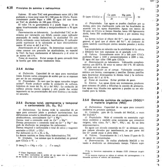 4.38 Principios de química y radioquímica	
212
Valores. El valor TAC está generalmente entre 100 y 300
pudiendo a veces estar entre 50 y 500 ppm de CO3Ca. Excep-
cionalmente puede llegar a 1000. El agua del mar tiene
un TAC de alrededor de 100 ppm CO,Ca.
El valor TA es generalmente 0 y puede llegar a 10 en
aguas bicarbonatadas sódicas y excepcionalmente a 50 ppm
CO3Ca.
Determinación en laboratorio. La alcalinidad TAC se de-
termina por valoración con SO41-1 2 usando como indicador
anaranjado de metilo (heliantina);	 la alcalinidad TA con
804112 utilizando como indicador fenolftaleína. El indicador
puede suprimirse si la valoración se hace electrométrica-
mente. El error es del 2 al 5 cro.
Determinación en el campo. Se determinan cuando con-
viene conocer con precisión las alcalinidades, en especial
la TAC. Se hace similarmente al laboratorio y el error es
de menos del 5 %.
Toma de muestras. Evitar escape de gases cerrando bien
la botella que debe estar totalmente llena.
2.5.4 Acidez
Definición. Capacidad de un agua para neutralizar
bases. Existen varios conceptos de acidez que no se exponen
por ser de uso restringido.
Propiedades. Es raro que las aguas naturales tengan
acidez. Puede producir acidez la oxidación de sulfuros,
hidrólisis de iones del Fe, Al y del NH 44. La oxidación de
sulfatos precisa mucho oxígeno y sólo puede dar acidez
importante en las proximidades del nivel freático y en medio
no saturado.
2.5.5 Durezas total, permanente y temporal
o carbonatada (Du D. Dc)
Definiciones. La dureza mide la capacidad de un
agua para consumir jabón o producir incrustaciones. Las
definiciones actuales la identifican con el contenido en iones
alcalinotérreos, esencialmente Ca ++ + Mg.
Dureza total = contenido total en Ca + Mg.
Dureza permanente contenido total en Ca ++ + Mg++ des-
pués de ebullición (se precipitan los carbonatos).
Dureza temporal o carbonatada = total de calcio y magnesio
asociados a CO3H- y CO,`.
Por definición es D, = De	Dp.
La dureza también se llama título hidrotimétrico, TH. 	 
Unidades. Las mismas que la alcalinidad, en general
ppm CO3Ca o °F.
D (ineq/1)	 11),4g + r Ca	 ;	 meq/1
	
37 Véase Degremont (1963).	 -
No debe confundirse la acidez de un agua con la propiedad
de ser ácida o sea tener el pH menor que 7.
(
Ca
	 ppm	 Mg ppm
D (ppm CO,Ca) =	 + 	 	 50
20	 12
Propiedades. Las aguas se pueden clasificar por su
dureza, pero esta clasificación varía con las localidades de
acuerdo con las aguas disponibles. Aguas con menos de
50 ppm en CO 3Ca se llaman blandas, hasta 100 ligeramente
duras, hasta 200 moderadamente duras y por encima muy
duras.
La dureza incluye el efecto del Sr*', que es pequeño en
general, al igual que el efecto del Fe++. Al consumo de
jabón también contribuyen ciertos metales pesados y ácidos
libres.
Las propiedades en relación con la solubilidad de la calcita
y dolomita han sido expuestas en el apartado 1.12.
Valores. Generalmente entre 10 y 300 ppm CO,Ca
pudiendo llegar a 1000 y excepcionalmente a 2000 o más.
El agua del mar tien e 1500 ppm CO3Ca.
Determinación en laboratorio.	 Valoración complexo-
métrica con EDTA. El error es menor del 5 °/0. El método
del jabón está en desuso.
Determinación en el campo.	 Valoración complexo-
métrica con bureta, cuentagotas y pastillas. Existen pastillas
para determinar directamente la dureza total y la carbona.
tada. Error del 5 al 10 %.
Toma de muestras. Evitar pérdida de gases.
Efectos. Las aguas duras son incrustantes, producen
gran consumo de jabón y dificultan la cocción de alimentos.
Las aguas muy blandas son agresivas y pueden no ser ade-
cuadas para la bebida.
2.5.6 Demanda química de oxígeno (DO0)39
o materia orgánica (MO)
Definiciones. Capacidad de un agua para consumir
oxidantes en procesos químicos.
Unidades. ppm de 02 tomado del MnO,K, a veces
del Cr20,K24°.
Propiedades. Mide el contenido en materiales orgá-
nicos oxidables y también otras sustancias que consumen
oxígeno, tales como, Fe, Mn, NH4+, etc. Es un dato
semicuantitativo.
En aguas con elevado contenido en	 se obtienen siem-
pre valores elevados por interferencia, ya que parte del
ion Cl- puede pasar a cloro libre.
Valores. Generalmente de 1 a 5, hasta 15 ppm de 02
en aguas no contaminadas.
e) Determinación. Se realiza añadiendo Mn041( y tra-
tando a ebullición un determinado tiempo. Valores supe-
39 En la literatura anglosajona se designa COD (chemical oxygen
demand).
La materia orgánica se refiere al método del permanganato y la
demanda química al método del dicromato.
 