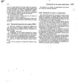 213	 Composición de las aguas subterráneas 4.39
riores a 10 ppm pueden ser un claro indicio de contamina-
ción. Se puede hacer en medio ácido o básico, siendo el más
corriente el primero. Se valora el permanganato residual.
La determinación puede también hacerse con Cra,K o
cr20,K2, pero los resultados no son del todo comparables
con los anteriores, siendo en general más elevados.
No se determina en el campo.
Toma de muestras. Puede variar con el tiempo de
almacenamiento. Evitar la aireación.
Efectos. Valores elevados interfieren en ciertos pro-
cesos industriales y pueden explicar malos sabores en el agua
de bebida.
2.5.7 Demanda bioquímica de oxígeno DB041
Definición. Medida de la cantidad de oxígeno nece-
sario para eliminar la materia orgánica contenida en un
agua mediante procesos biológicos aerobios. Comúnmente se
refiere a 5 días.
Unidades. ppm de
Propiedades. Es una medida importante de contami-
nación y debe referirse a un cierto tiempo (24 horas o 5 días).
Es de poco interés en hidrogeoquímica pero muy impor-
tante en estudios de contaminación de aguas superficiales.
Valores. En aguas subterráneas por lo general menos
de I ppm de O. Valores más elevados indican contami-
nación.
 En la literatura anglosajona se designa BOD (biological oxygen
demand).
En general no se realiza su determinación que precisa
de la toma de muestras especiales.
2.5.8 Demanda de cloro y break -point.
Esta característica general de las aguas no es más que una
medida del contenido en materia orgánica y tiene mucho
interés en tratamientos de esterilización de aguas para abas-
tecimiento, pero es poco importante desde el punto de vista
de características de las aguas subterráneas.
Si se toman toda una serie de muestras iguales de agua
y a cada una se le añade respectivamente una cantidad cre-
ciente de cloro gas y transcurrida 1 hora se determina el
cloro libre; se observa nue una de las muestras presenta un
mínimo que no coincide en general con la muestra a la que
inicialmente se le ha añadido menos cloro.
Este fenómeno es debido a que los compuestos que forma
el cloro con la materia orgánica se destruyen al aumentar
la concentración de éste. La dosis de ese mínimo es el valor
de break-point. Al break-point corresponde el mínimo gusto
residual y la máxima decoloración.
Muchas aguas subterráneas, con muy poca materia orgánica
dan un valor casi cero para el break-point. En aguas super-
ficiales se puede llegar varias decenas de ppm en C12.
El punto de ruptura olbreak-point corresponde al comienzo
de la destrucción de los compuestos que previamente ha
formado el cloro con la materia orgánica y compuestos amo-
niacales que puedan existir (cloraminas).
,
 