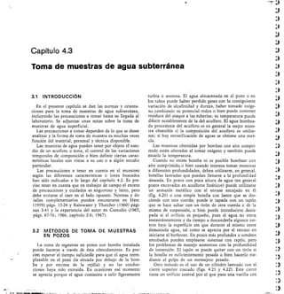 Capítulo 4.3
Toma de muestras de agua subterránea
3.1 INTRODUCCIÓN
En el presente capítulo se dan las normas y orienta-
ciones para la toma de muestras de agua subterránea,
incluyendo las precauciones a tomar hasta su llegada al
laboratorio. Se adjuntan unas notas sobre la toma de
muestras de agua superficial.
Las precauciones a tomar dependen de lo que se desee
analizar y la forma de toma de muestra es muchas veces
función del material, personal y técnica disponible.
Las muestras de agua pueden tener por objeto el estu-
dio de un acuíf ero o zona, el control de las variaciones
temporales de composición o bien definir ciertas carac-
terísticas locales con vistas a su uso o a algún estudio
particular.
Las precauciones a tener en cuenta en el muestreo
según las diferentes características o iones buscados
han sido indicadas a lo largo del capítulo 4.2. Es pre-
ciso tener en cuenta que en trabajos de campo el exceso
de precauciones y cuidados es engorroso y lento, pero
debe evitarse el caer en el lado opuesto. Normas y de-
talles complementarios pueden encontrarse en Hem
(1959) págs. 13-24 y Rainwater y Thatcher (1960) pági-
nas 3-41 y la experiencia del autor en Custodio (1965,
págs. 67-76; 1966, capítulo 2.6; 1967).
3.2 MÉTODOS DE TOMA DE MUESTRAS
EN POZOS
La toma de mpestras en pozos con bomba instalada
puede hacerse a través de ésta cómodamente. Es prez
ciso esperar'el tiempo suficienle para que el agua reem-
plazable en el pozo (la situada por debajo de la bom-
ba y por encima de la rejilla) y en las conduc-
ciones haya sido extraída. En ocasiones esé momento
se aprecia porque el agua comienza a salir ligeramente
turbia o arenosa. El agua almacenada en el pozo o en
los tubos puede haber perdido gases con la consiguiente
variación de alcatinidad y dureza, haber tomado oxíge-
no cambiando su potencial redox o bien puede contener
residuos del ataque a las tuberías; su temperatura puede
diferir notablemente de la del acuffero. El agua bombea-
da procedente del acuífero es en general la mejor mues-
tra obtenible si la composición del acuífero es unifor-
me; si hay estratificación de aguas se obtiene una mez-
cla.
Las muestras obtenidas por bombeo con aire compri-
mido están alteradas al tomar oxígeno y también puede
estarlo la temperatura.
Cuando no existe bomba ni es posible bombear con
aire comprimido, o bien cuando interesa tomar muestras
a diferentes profundidades, deben utilizarse, en general,
botellas lastradas que puedan llenarse a la profundidad
deseada. En pozos con poca altura de agua (en general
pozos excavados en acuíferos freáticos) puede utilizarse
un armazón metálico con el envase encajado en él
(fig. 4.20) o una simple botella con lastre que se des-
ciende con una cuerda; puede ir tapada con un tapón
que se hace saltar con un tirón de otra cuerda o de la
misma de suspensión, o bien puede introducirse desta-
pada si el orificio es pequeño, pues el agua no entra
instantáneamente y da tiempo a descenderla algunos me-
tros bajo la superficie sin que durante el mismo entre
demasiada agua, tal como se aprecia por el retraso en
iniciarse el borboteo. En pozos más profundos o sondeos
entubados pueden emplearse sistemas con tapón, pero
los problemas de manejo aumentan con la profundidad
de inmersión. El tapón se puede quitar con un tirón si
la botella es suficientemente pesada o bien hacerlo me-
diante el golpe de un mensajero pesado.
Otro método es el uso de un cilindro lastrado con el
cierre superior roscado (figs. 4.21 y 4.22). Este cierre
tiene un orificio central por el que pasa una varilla con
I	
 