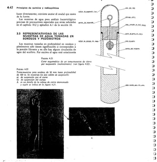 FIGURA 4.22
Toma-muestras para sondeos de 50 mm hasta profundidad
de 100 m. Se muestran los dos cables de suspensión:
de suspensión por el cierre
de suspensión del cuerpo
A es un detalle de la cabeza de cierre desmontada
y según se indica en la figura 421.
A
4.42	 Principios de química y radioquímica
hacer directamente; conviene anotar el caudal que mana
de la fuente.
Las muestras de agua para análisis bacteriológicos
precisan de precauciones especiales que serán señaladas
en el capítulo 18.2 y apéndice A.1 de la sección 18.
Las muestras tomadas en profundidad en sondeos y
piezómetros sólo tienen significación si corresponden a
la porción filtrante y en ella hay alguna circulación de
agua del acuífero. Por encima el agua está estacionaria
3.3 REPRESENTATIVIDAD DE LAS
MUESTRAS DE AGUA TOMADAS EN
SONDEOS Y PIEZÓMETROS
FIGURA 4.21
Corte esquemático de un toma-muestras de cierre
por suspensión (molistómetro) (ver figura 4.22).
 